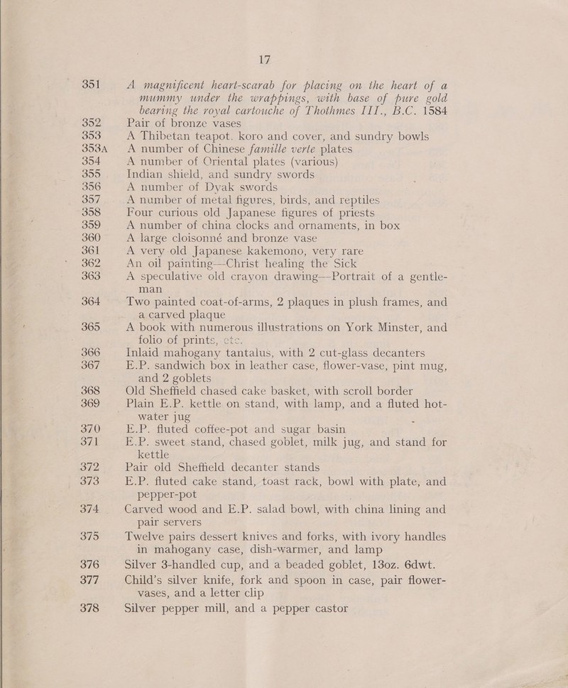  35] Soe 353 353A 354 355. | 356 357 358 359 360 361 362 363 364 365 366 367 368 369 370 371 O12 373 375 376 377 378 17 A magnificent heart-scarab for placing on the heart of a mummy under the wrappings, with base of pure gold bearing the royal cartouche of Thothmes III., B.C. 1584 Pair of bronze vases A Thibetan teapot. koro and cover, and sundry bowls A number of Chinese famille verte plates A number of Criental plates (various) Indian shield, and sundry swords A number of Dyak swords A number of metal figures, birds, and reptiles Four curious old Japanese figures of priests A number of china clocks and ornaments, in box A large cloisonné and bronze vase A very old Japanese kakemono, very rare An oil paintine—Christ healing the Sick A speculative old crayon drawing—Portrait of a gentle- man Two painted coat-of-arms, 2 plaques in plush frames, and a carved plaque A book with numerous illustrations on York Minster, and TOUO.O1-prints etc. Inlaid mahogany tantalus, with 2 cut-glass decanters E.P. sandwich box in leather case, flower-vase, pint mug, and 2 goblets Old Sheffield chased cake basket, with scroll border water jug I..P. fluted coffee-pot and sugar basin E.P. sweet stand, chased goblet, milk jug, and stand for kettle | Pair old Sheffield decanter stands E.P. fluted cake stand, toast rack, bowl with plate, and pepper-pot . Carved wood and E.P. salad bowl, with china lining and pair servers Twelve pairs dessert knives and forks, with ivory handles in mahogany case, dish-warmer, and lamp Silver 3-handled cup, and a beaded goblet, 130z. 6dwt. Child’s silver knife, fork and spoon in case, pair flower- vases, and a letter clip Silver pepper mill, and a pepper castor o