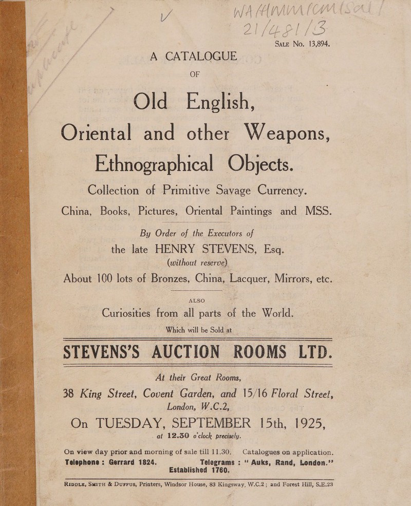  A ss (HI MAHAL. ne a L/ VE Sine No. 13,894, A CATALOGUE Old English, Oriental and other Weapons, Ethnographical Objects. Collection of Primitive Savage Currency.  China, Books, Pictures, Oriental Paintings and MSS. By Order of the Ben of the late HENRY STEVENS, Esq. | (without reserve) About 100 lots of Bronzes, China, ercaner Mirrors, etc. ALSO ~ Cunosities from all parts of the World. Which will be Sold at STEVENS’S AUCTION ROOMS LTD. At their Great Rooms, 38 King Street, Covent Garden, and 15/16 Floral Street, London, W.C.2, On TUESDAY. SEPTEMBER 15th, 1925, at 12.30 o'clock precisely. On view day prior and morning of sale till 11.30. Catalogues on application. Telephone : Gerrard 1824. Telegrams : ‘‘ Auks, Rand, London.’’ Established 1760. Rippuz, SmMitH &amp; Durrus, Printers, Windsor House, 83 Kingsway, W.C.2; and Forest Hill, S.E.23