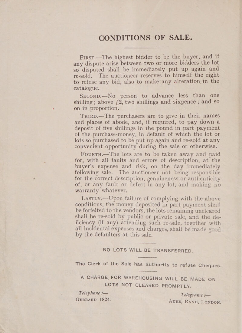   First.—The highest bidder to be the buyer, and if any dispute arise between two or more bidders the lot so disputed shall be immediately put up again and re-sold. The auctioneer reserves to himself the right to refuse any bid, also to make any alteration in the catalogue, SECOND.—No person to advance less than one shilling ; above £2, two shillings and sixpence ; and so on in proportion. THIRD.—The purchasers are to give in their names and places of abode, and, if required, to pay down a deposit of five shillings in the pound in part payment of the purchase-money, in default of which the lot or lots so purchased to be put up again and re-sold at any convenient opportunity during the sale or otherwise. FourTH.—The lots are to be taken away and paid for, with all faults and errors of description, at the buyer's expense and risk, on the day immediately foliowing sale. The auctioneer not being responsible for the correct description, genuineness or authenticity of, cr any fault or defect in any lot, and making no warranty whatever. LastLy.—Upon failure of complying with the above conditicns, the money deposited in part payment shal! be forfeited to the vendors, the lots remaining uncleared shall be re-sold by public or private sale, and the de- ficiency (if any) attending such re-sale, together with all incidental expenses and charges, shall be made good by the defaulters at this sale. —_—— NO LOTS WILL BE TRANSFERRED.  The Clerk of the Sale has authority to refuse Cheques.  A CHARGE, FOR WAREHOUSING WILL BE MADE oO LOTS NOT CLEARED PROMPTLY. . Telephone t— Telegrams !— GERRARD 1824, AuKs, RAND, LonpDoN.