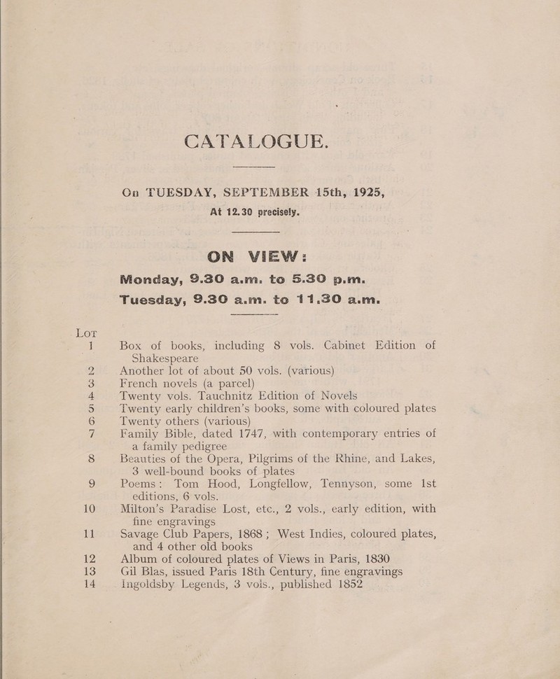  SI] O&gt; Gi p&amp; Go bo rr BF eS aC VS peek peed Hm © CATALOGUE. On TUESDAY, SEPTEMBER 15th, 1925, At 12.30 precisely. , ON VIEW: Monday, 9.30 a.m. to 5.30 p.m. Tuesday, 9.30 a.m. to 11.30 a.m.   Box of books, including 8 vols. Cabinet Edition of Shakespeare Another lot of about 50 vols. (various) French novels (a parcel) Twenty vols. Tauchnitz Edition of Novels Twenty early children’s books, some with coloured plates Twenty others (various) : Family Bible, dated 1747, with contemporary entries of a family pedigree Beauties of the Opera, Pilgrims of the Rhine, and Lakes, 3 well-bound books of plates Poems: Tom Hood, Longfellow, Tens ysdn, some Ist editions, 6 vols. Milton’s Paradise Lost, etc., 2 vols., early edition, with fine engravings Savage Club Papers, 1868 ; West Indies, coloured plates, and 4 other old books Album of coloured plates of Views in Paris, 1830 Gil Blas, issued Paris 18th Century, fine engravings