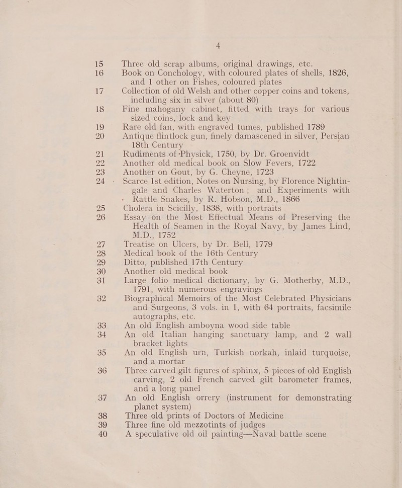 15 16 iW) 18 fe, 20 21 22 23 24 25 26 27 28 oh?) 30 3] 32 33 34 395 36 37 38 39 40 4 Three old scrap albums, original drawings, etc. Book on Conchology, with coloured plates of shells, 1826, and 1 other on Fishes, coloured plates Collection of old Welsh and other copper coins and tokens, including six in silver (about 80) Fine mahogany cabinet, fitted with trays for various sized coins, lock and key Rare old fan, with engraved tumes, published 1789 Antique flintlock gun, finely damascened in silver, Persian 18th Century Rudiments of Physick, 1750, by Dr. Groenvidt Another old medical book on Slow Pevers, L722 Another on Gout, by G. Cheyne, 1723 Scarce Ist edition, Notes on Nursing, by Florence Nightin- gale and Charles Waterton; and Experiments with Rattle Snakes, by Rk. Hobson, M.D., 1866 Cholera in Scicilly, 1838, with portraits Essay on the Most Effectual Means of Preserving the Health of Seamen in the Royal eee by James Lind, M.D., 1752 reatice on Ulcers. by Dr hellely 79 Medical book of the 16th Century Ditto, published 17th Century Another old medical book Large folio medical dictionary, by G. Motherby, M.D., 1791, with numerous engravings Biographical Memoirs of the Most Celebrated Physicians and Surgeons, 3 vols. in 1, with 64 portraits, facsimile autographs, etc. An old English amboyna wood side table An old Italian hanging sanctuary lamp, and 2 wall bracket lhghts An old English urn, Turkish norkah, inlaid turquoise, and a mortar Three carved gilt figures of sphinx, 5 pieces of old English carving, 2 old French carved gilt barometer frames, and a long panel An old English orrery (instrument for demonstrating planet system) Three old prints of Doctors of Medicine Three fine old mezzotints of judges A speculative old oil painting—Naval battle scene