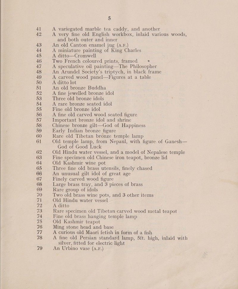  52 68 70 5 A variegated marble tea caddy, and another A very fine old English workbox, inlaid various woods, and both outer and inner An old Canton enamel jug (A.F.) A miniature painting of King Charles A ditto—Cromwell Two French coloured prints, framed .  An Arundel Society’s triptych, in black frame A carved wood panel—Figures at a table A ditto lot An old bronze Buddha A fine jewelled bronze idol Three old bronze idols A rare bronze seated idol Fine old bronze idol A fine old carved wood seated figure Important bronze idol and shrine Chinese bronze gilt—God of Happiness Early Indian bronze figure Rare old Tibetan bronze temple lamp Old temple lamp, from Nepaul, with figure of Ganesh— God of Good Luck Old Hindu water vessel, and a model of Nepalese temple Fine specimen old Chinese iron teapot, bronze lid Old Kashmir wine pot Three fine old brass utensils, finely chased An unusual gilt idol of great age Finely carved wood figure Large brass tray, and 3 pieces of brass Rare group of idols Two old brass wine pots, and 3 other items Old Hindu water vessel A ditto Rare specimen old Tibetan carved wood metal teapot Fine old brass hanging temple lamp Old Kashmir teapot Ming stone head and base A curious old Maori fetish in form of a fish A fine old Persian standard lamp, 5ft. high, inlaid with silver, fitted for electric light An Urbino vase (A.F.}