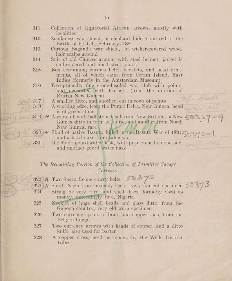  311 Collection of Equatorial African arrows, mostly with localities 312 Soudanese war shield, of elephant hide, captured at the Battle of El Teb, February, 1884 313 Curious Baganda war shield, of wicker-covered wood, hair scalps around | 314 Suit of old Chinese armour with steel helmet, jacket is embroidered and lined steel plates 315 | Box containing curious belts, necklets, and head orna- ments, all of which came from Ceram Island, East Indies (formerly in the Amsterdam Museum) 316 rena y a stone-headed war club with points, “with feathers (from the interior of British New Gulbea) egy f&gt; 317 A smaller ditto, and another, cut in rows of points g¢7918) —- A working adze, from the Purari Delta, New Guinea, head _ . is of green stone @ 319 “AF A war club with ball; stone head, from New Britain ; a New S@3,G 7 aos q . Guinea ditto in form of A disc,.and another, from North &lt;—hoeae New Guinea, rare | at  £44 Si-\ 9, 82034 Skull of native Basuto, killed inf ti pale War of 1881 5° S05 O— = | eccurammeniie and a battle axe irom fame war ¥ 321 Old Maori gourd water flask, with ju-ju etched on one side, j and another eon y water flask  The Remaining Portion of the Collection of Primitive Savage Ca ovat A* 4 322° Two Sierra Leone cowry belts 5 O2 323) H South Niger iron currency spear, very ancient specimen 4 eg 37 ‘SD 324 String of hee rare land shell discs, formerly used as eedingly rare, Nigeria —   325 Neeklet ext ide shell beads and glass ditto, from the Gaboon country, very old worn specimen 326 Two currency spears of brass and copper rods, from the Belgian Congo 327 Two currency arrows with heads of copper, and a ditto knife, also used for barter | 328 A copper cross, used as money by the Weile District tribes 