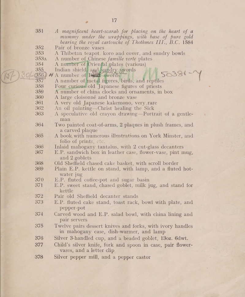 351 A magnificent heart-scarab for placing on the heart of a mummy under the wrappings, with base of pure gold bearing the royal cartouche of Thothmes III., B.C. 1584 392 Pair of bronze vases 353 A Thibetan teapot. koro and cover, and sundry bowls 353A A number of Chinese famille verte plates 354 A numberof Orienfal plates (various) 300 Indian shield? aud Gok gyords q “4 GL al 4 , EXS5 S ij    ordy 7} ures, birds, sad reptiles etal fi 358 Four curious old Japanese figures of priests 359 A number of china clocks and ornaments, in box 360 A large cloisonné and bronze vase 361 A very old Japanese kakemono, very rare 362 An oil painting—Christ healing the Sick 363 A speculative old crayon drawing—Portrait of a gentle- man 364 Two painted coat-of-arms, 2 plaques in plush frames, and a carved plaque 365 A book with numerous illustrations on York Minster, and folio of prints, cic. ~ 366 Inlaid mahogany tantalus, with 2 cut-glass decanters 367 K.P. sandwich box in leather case, flower-vase, pint mug, and 2 goblets 368 Old Sheffield chased cake basket, with scroll border 369 Plain E.P. kettle on stand, with lamp, and a fluted hot- water jug 370 E.P. fluted coffee-pot and sugar basin evil E.P. sweet stand, chased goblet, milk jug, and stand for kettle 372 Pair old Sheffield decanter stands 373 E.P.-fluted.cake stand, toast rack, bowl with plate, and pepper-pot 374 Carved wood and E.P. salad bowl, with china lining and pair servers 375 Twelve pairs dessert knives and forks, with ivory handles in mahogany case, dish-warmer, and lamp 376 Silver 3-handled cup, and a beaded goblet, 130z. 6dwt. 377 Child’s silver knife, fork and spoon in case, pair flower- vases, and a letter clip