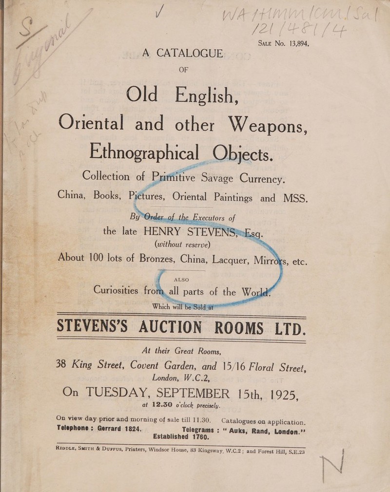  /2 | Fer] OF Old English, Oriental and other Weapons, Ethnographical Objects. Collection of Printitive Savage Currency.     (without reserve) 3 About 100 lots of Bronzes, China, Lacquer, Min   i ALSO Curiosities from all parts of the » Wor a Which wit be Saldat ee STEVENS’S AUCTION ROOMS LTD. _ At their Great Rooms, 38 King Street, Covent Garden, and 15/16 Floral Street, London, W.C.2, On TUESDAY, SEPTEMBER 15th, 1925, at 12.30 o'clock precisely.  On view day prior and morning of sale till 11.30. Catalogues on application. Telephone : Gerrard 1824. Telegrams : “ Auks, Rand, London.’? Established 1760. ey rd a a ney