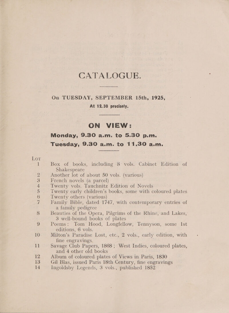 ol — bo i S ce) OO “1 > GT = © bd pooh peed = OO CATALOGUE. On TUESDAY, SEPTEMBER 15th, 1925, At 12.30 precisely. ON VIEW: Monday, 9.30 a.m. to 5.30 p.m. Tuesday, 9.30 a.m. to 11.30 a.m. Box of books, including 8 vols. Cabinet Edition of Shakespeare : Another lot of about 50 vols. (various) French novels (a parcel) Twenty vols. Tauchnitz Edition of Novels Twenty early children’s books, some with coloured plates Twenty others (various) Family Bible, dated 1747, with contemporary entries of a family pedigree Beauties of the Opera, Pilgrims of the Rhine, and Lakes, 3 well-bound books of plates Poems: Tom Hood, Longfellow, Tennyson, some Ist editions, 6 vols. Miiton’s Paradise Lost, etc., 2 vols., early edition, with fine engravings . Savage Club Papers, 1868 ; West Indies, coloured plates, and 4 other old books Album of coloured plates of Views in He 1830 Gil Blas, issued Paris 18th Century, fine engravings