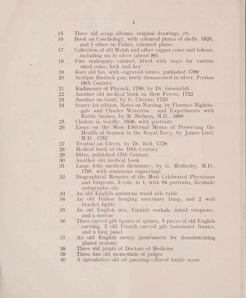 20 22 38 4 Three old scrap albums, original drawings, etc. Book on Conchology, with coloured plates of shells, 1826, and 1 other on Fishes, coloured plates Collection of old Welsh and other copper coins and tokens, including six in silver (about 80) Fine mahogany cabinet, fitted with trays for various sized coins, lock and key Rare old fan, with engraved tumes, published 1789 Antique flintlock gun, finely damascened in silver, Persian 18th Century Rudiments of Physick, 1750, by Dr. Groenvidt Another old medical book on Slow Fevers, 1722 Another on Gout, by G. Cheyne, 1723 Scarce Ist edition, Notes on Nursing, by Florence Nightin- gale and Charles Waterton; and Experiments with Rattle Snakes, by RK. Hobson, M.D., 1866 Cholera in Scicilly, 1838, with portraits Essay on the Most Effectual Means of Preserving the Health of Seamen in the Royal Navy, by James Lind, M.D, [752 Uieatisesons Ulcers, Dy Ur ebele 1779 Medical book of the 16th Century Ditto, published 17th Century Another old medical book | Large folio medical dictionary, by G. Motherby, M.D., 1791, with numerous engravings Biographical Memoirs of the Most Celebrated Physicians and Surgeons, 3 vols. in 1, with 64 portraits, facsimile autographs, etc. An old English amboyna wood side table An old Italian hanging sanctuary lamp, and 2 wall bracket lights An old English urn, Turkish norkah, inlaid turquoise, and a mortar Three carved gilt figures of sphinx, 5 pieces of old English and a long panel An old English orrery (instrument for demonstrating planet system) Three old prints of Doctors of Medicine Three fine old mezzotints of judges A speculative old oil painting—Naval battle scene 