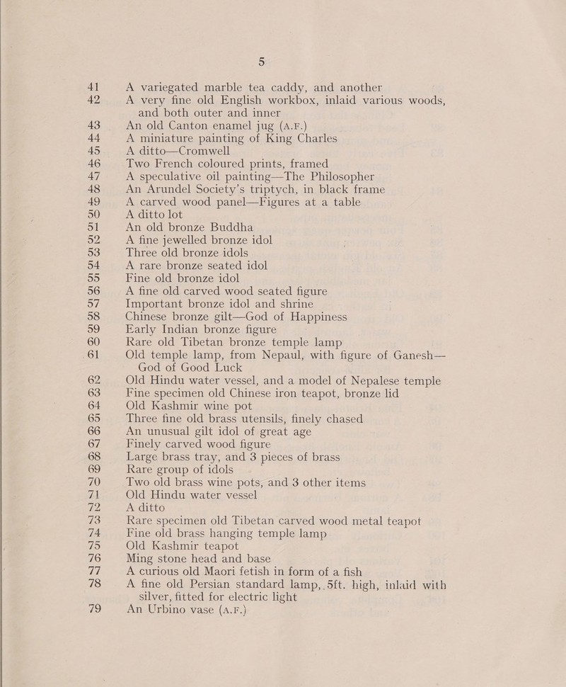  A very fine old English workbox, inlaid various woods, and both outer and inner An old Canton enamel jug (A.F.) A miniature painting of King Charles A ditto—Cromwell Two French coloured prints, framed An Arundel Society’s triptych, in black frame A carved wood panel—Figures at a table An old bronze Buddha A fine jewelled bronze idol A rare bronze seated idol Fine old bronze idol A fine old carved wood seated figure Important bronze idol and shrine Chinese bronze gilt—God of Happiness Early Indian bronze figure Rare old Tibetan bronze temple lamp Old temple lamp, from Nepaul, with figure of Ganesh— God of Good Luck Old Hindu water vessel, and a model of Nepalese temple Fine specimen old Chinese iron teapot, bronze lid Old Kashmir wine pot Three fine old brass utensils, finely chased An unusual gilt idol of great age Finely carved wood figure Large brass tray, and 3 pieces of brass Rare group of idols Two old brass wine pots, and 3 other items Old Hindu water vessel A ditto Rare specimen old Tibetan carved wood metal teapot Fine old brass hanging temple lamp. Old Kashmir teapot Ming stone head and base A curious old Maori fetish in form of a fish A fine old Persian standard lamp, 5ft. high, inlaid with silver, fitted for electric light An Urbino vase (A.F.)