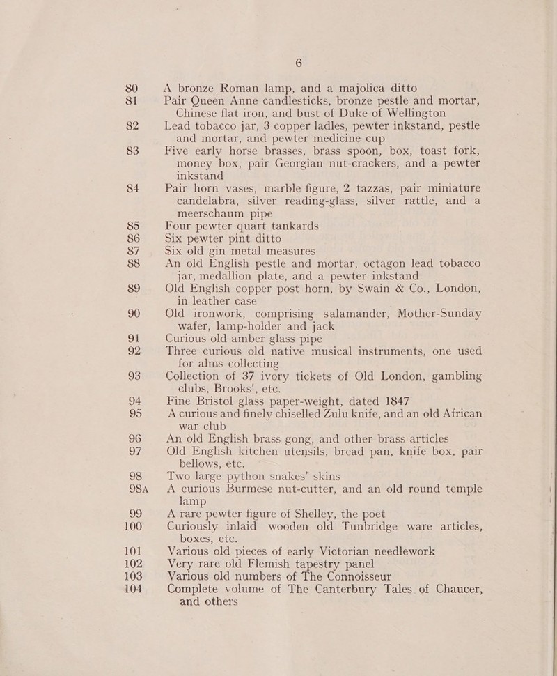 80 81 82 83 84 85 86 87 88 89 90 9] 92 93 94 95 96 oF 98 98A ate 100 10] 102 103 104 6 A bronze Roman lamp, and a majolica ditto Pair Queen Anne candlesticks, bronze pestle and mortar, Chinese flat iron, and bust of Duke of Wellington Lead tobacco jar, 3 copper ladles, pewter inkstand, pestle and mortar, and pewter medicine cup Five early horse brasses, brass spoon, box, toast fork, money box, pair Georgian nut-crackers, and a pewter inkstand Pair horn vases, marble figure, 2 tazzas, pair miniature candelabra, silver reading-glass, silver rattle, and a meerschaum pipe Four pewter quart tankards Six pewter pint ditto Six old gin metal measures An old English pestle and mortar, octagon lead tobacco jar, medallion plate, and a pewter inkstand Old English copper post horn, by Swain &amp; Co., London, in leather case Old ironwork, comprising salamander, Mother-Sunday water, lamp-holder and jack Curious old amber glass pipe Three curious old native musical instruments, one used for alms collecting Collection of 37 ivory tickets of Old London, gambling clubs, Brooks’, etc. Fine Bristol glass paper-weight, dated 1847 A curious and finely chiselled Zulu knife, and an old African war Club An old English brass gong, and other brass articles Old English kitchen utensils, bread pan, knife box, pair bellows, etc. Two large python snakes’ skins A curious Burmese nut-cutter, and an old round temple lamp A rare pewter figure of Shelley, the poet Curiously inlaid wooden old Tunbridge ware articles, boxes, etc. Various old pieces of early Victorian needlework Very rare old Flemish tapestry panel Various old numbers of The Connoisseur Complete volume of The Canterbury Tales of Chaucer, and others 