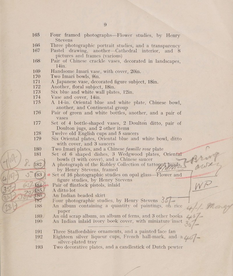 165 Four framed photographs—Flower studies, by Henry Stevens 166 Three photographic portrait studies, and a transparency 167 Pastel drawing, another—-Cathedral interior, and 8 pictures and frames (various) 168 Pair of Chinese crackle vases, decorated in landscapes, 14in. 169, Handsome Imari vase, with cover, 20in. - 170 Two Imari bowls, 9in. wt A Japanese vase, decorated figure subject, 18in. 172 Another, floral subject, 18in. 173 Six blue and white wall plates, 12in. 174 Vase and cover, 14in. 175 A 14-in. Oriental blue and white plate, Chinese bowl, . another, and Continental group 176 Pair of green and white bottles, another, and a pair of vases V7 Set of 4 bottle-shaped vases, 2 Doulton ditto, pair of ~ Doulton jugs, and 2 other items 178 Twelve old English cups and 5 saucers | Vik} Six Oriental plates, Oriental blue and white bowl, ditto . with cover, and 3 saucers 180 Two Imari plates, and a Chinese famille rose plate Set of 6 shaped dishes, 3 Wedgwood plates, Oriental” A photograph of the Robley Collection of tattoged™ _ by Henry Stevens, framed  = figure studies, by Henry Stevens ade ; ey ae Pair of flintlock pistols, inlaid PeCItto lot. An Indian. beaded skirt ei asl Four photographic studies, by Henry Stevens $f /= | An album containing a quantity of paintings, oh rice paper An old scrap album, an album of ferns, and 3 other books   An Indian inlaid ivory book cover, with miniature inset = -% dike, Three Staffordshire ornaments, and a painted lace fan 192 Eighteen silver lqueur cups, French hall-mark, and ay silver-plated tray 193 Two decorative plates, and a candlestick of Dutch ae