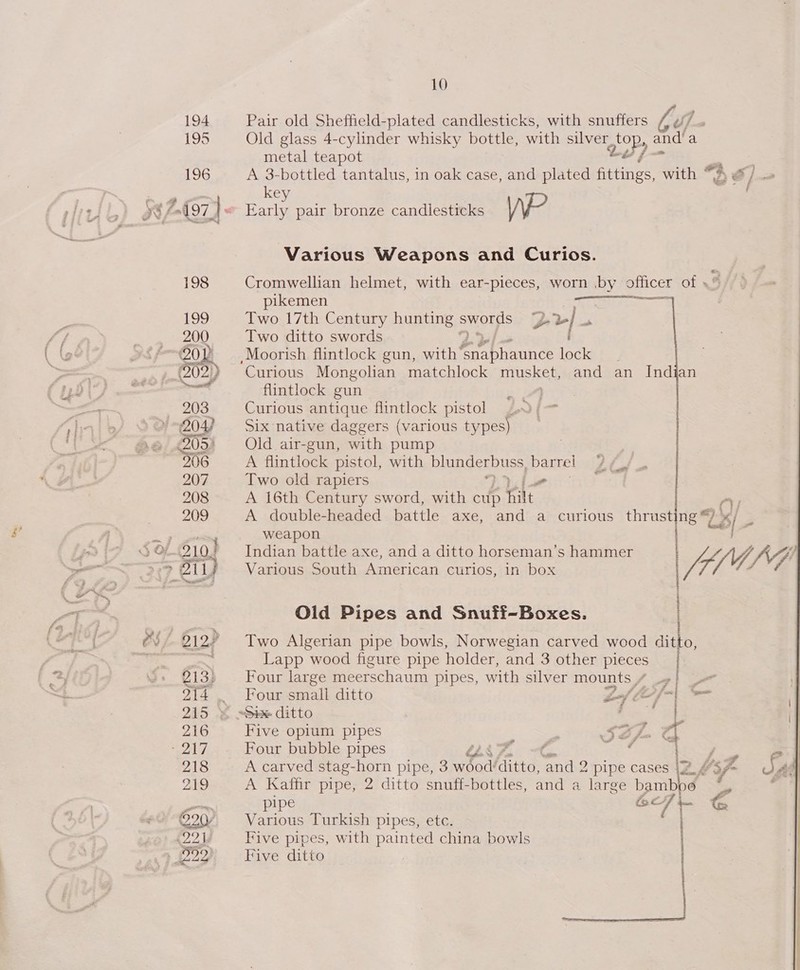 Pair old Sheffield-plated candlesticks, with snuffers Caf :, Old glass 4-cylinder whisky bottle, with silver Riis anda metal teapot 7 A 3-bottled tantalus, in oak case, and plated fittings, with “3 } / - key | Early pair bronze candlesticks \P Various Weapons and Curios. Cromwellian helmet, with ear-pieces, worn by officer of .* pikemen on Two 17th Century hunting aworpis y* &gt;} - Two ditto swords Moorish flintlock gun, with (sig aaa jel ; Curious Mongolian matchlock MUSKEL, and an Indian flintlock gun Curious antique flintlock pistol Six native daggers (various types) Old air-gun, with pump A flintlock pistol, with Dlungenvuss, a Two old rapiers A 16th Century sword, with cup fle A double-headed battle axe, and a curious thrusting a 2s/ 3 weapon c ° - tf, Indian battle axe, and a ditto horseman 's hammer : Vda Various South American curios, in box  enone oF Old Pipes and Snuff-Boxes. | O, Two Algerian pipe bowls, Norwegian carved wood dit Lapp wood figure pipe holder, and 3 other pieces Four large meer ‘schaum pipes, with silver mounts / y Four small ditto £ bef Cfo) sa «Sixx ditto oy Five opium pipes Sa. La Four bubble pipes Thy 4a beg = A carved stag-horn pipe, 3 3 wood! Gitta, ‘and 2 pipe cases \2,6 ‘Sf Sad A Kaffir pipe, 2 ditto snuff-bottles, and a large bamboo = _, piped Line. 67]- © Various Turkish pipes, etc. : Five pipes, with painted china bowls Five ditto 