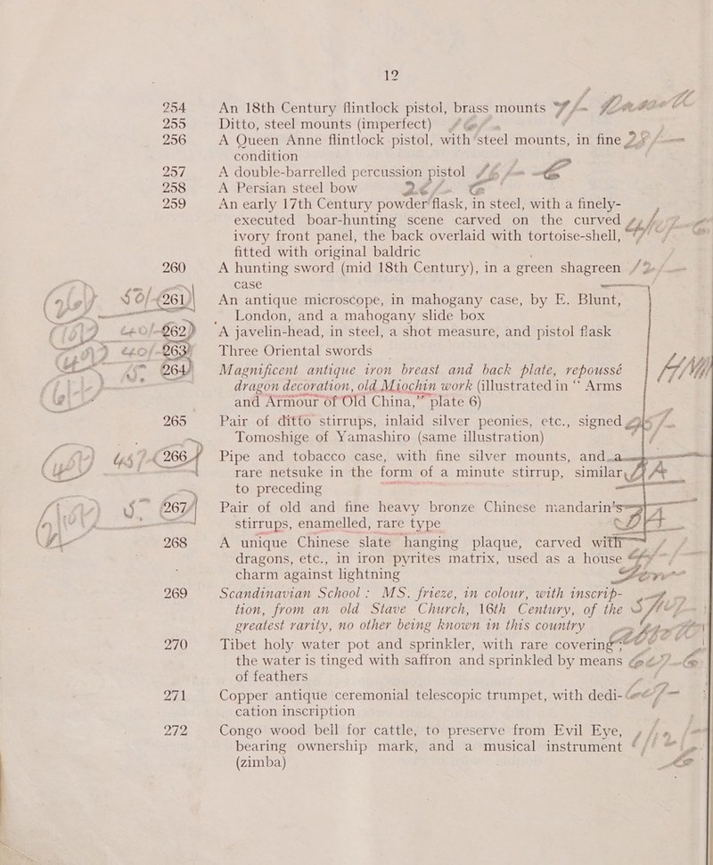 270 272 EZ An 18th Century flintlock pistol, brass mounts f~ ez adae Ditto, steel mounts (imperfect) #4 @ ¢ . A Queen Anne flintlock pistol, with steel mounts, in fine 9 ¢-—= condition | . A double-barrelled percussion pistol Ah f= a A Persian steel bow 2 &lt;&lt; An early 17th Century powder flask, in steel, with a finely- J executed boar-hunting scene carved on the curved bb) 7 J) ¢ 7 t ivory front panel, the back overlaid with tortoise-shell, fitted with original baldric A hunting sword (mid 18th Century), in a green shagreen / 2 case oot An antique microscope, in mahogany case, by FE. Blunt, London, and a mahogany slide box      Three Oriental swords Magnificent antique ivon breast and back plate, vepoussé dragon decoration, old Miochin work (illustrated in “ Arms and Armour of Old China,” plate 6) Pair of ditto stirrups, inlaid silver peonies, etc., signed oot Tomoshige of Yamashiro (same illustration) Pipe and tobacco case, with fine silver mounts, and.a. rare netsuke in the form of a minute stirrup, similar. 7 to preceding — Pair of old and fine heavy bronze Chinese mandarin” stirrups, enamelled, rare type 7 A unique Chinese slate hanging plaque, carved with | dragons, etc., in iron pyrites matrix, used as a BED rd charm against lightning SF Lore Scandinavian School: MS. frieze, in colour, sia INSCYUP- ae oy tion, from an old Stave Church, 16th Century, of the sHes greatest varity, no other being known in this country eet P| the water is tinged with safiron and s ae by means et) —te of feathers a Sa cation inscription . Congo wood bell for cattle, to preserve from Evil Eye, » ¢: # bearing ownership mark, and a musical instrument ‘/' “ (zimba) : LP 
