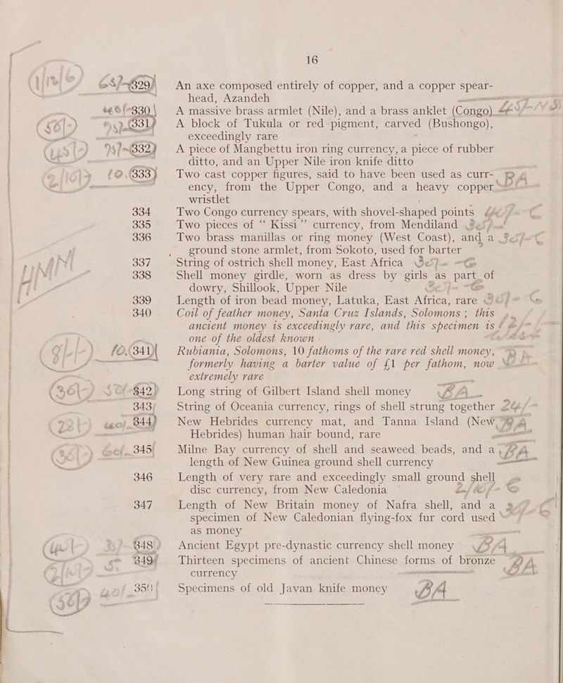 6S} 4829) An axe composed entirely of copper, and a copper De | : head, Azandeh ve} sO A massive brass armlet (Nile), and a brass anklet (CAneiaee |=) i A block of Tukula or red pigment, carved (Bushongo), wok. = ) exceedingly rare ) %§?—(8323 A piece of Mangbettu iron ring currency, a piece of rubber ert ditto, and an Upper Nile iron knife ditto *@,(333) Two cast copper figures, said to have been used as curr- RA ~ “ ency, from the Upper Congo, and a heavy copper ==! ~ @ 2 wristlet 334 Two Congo currency spears, with shovel- shaped points b fe? 335 Two pieces of “ Kissi”’ currency, from Mendiland .%&lt;/, 336 Two brass manillas or ring money (West Coast), and A, ground stone armlet, from Sokoto, used for barter : ve iki 337 String of ostrich shell money, East Africa Be Spam Ose Bihi “2 338 Shell money girdle, worn as dress by Scr as Par of ri dowry, Shillook, Upper Nile ELSE ERY 339 Length of iron bead money, Latuka, East ieee rare 3 Gre Xe 340 Cowl of feather money, Santa Cruz I slands, Solomons : thas os ancient money 1s exceedingly rare, and this specimen 1S é ne one of the oldest known i Gy (O(34)\ Rubtamia, Solomons, 10 fathoms of the rare red shell money, ~ ad TED ac eer formerly having a barter value of £1 per fathom, now © Pron extremely rare (Rory Sd! 842) Long string of Gilbert Island shell money BA a tee at 343) String of Oceania currency, rings of shell strung Pope ner ZY “ tego) B44) New Hebrides currency mat, and Tanna Island New Be, 4 a ace Hebrides) human hair bound, rare el | . bef. 345i Milne Bay currency of shell and seaweed beads, and a, /? A ls length of New Guinea ground shell currency fate 346 Length of very rare and exceedingly small ground shell disc currency; from New Caledonia — bnj MO f&gt; “S 347 Length of New Britain money of Nafra shell, wile a BAF of specimen of New Caledonian flying-fox fur cord used as money Ss ‘ie 348 # Ancient Egypt pre-dynastic currency shell money © 4 D+. Se rr 249! Thirteen specimens of ancient Chinese forms of bronze BA —_ currency =&lt; ee ‘fetta 35! = Specimens of old Javan knife money B At ad — ee fs 