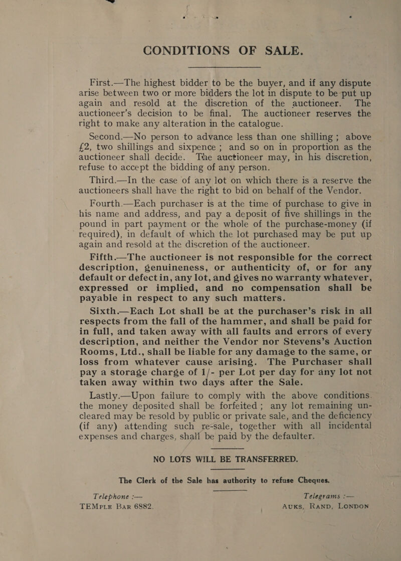 CONDITIONS OF SALE. First.—The highest bidder to be the buyer, and if any dispute arise between two or more bidders the lot in dispute to be put up again and resold at the discretion of the auctioneer. The auctioneer’s decision to be final. The auctioneer reserves the right to make any alteration in the catalogue. Second.—No person to advance less than one shilling; above £2, two shillings and sixpence ; and so on in proportion as the auctioneer shall decide. The auctioneer may, in his discretion, refuse to accept the bidding of any person. Third.—In the case of any lot on which there is a reserve the auctioneers shall have the right to bid on behalf of the Vendor. Fourth.—Each purchaser is at the time of purchase to give in his name and address, and pay a deposit of five shillings in the pound in part payment or the whole of the purchase-money (if required), in default of which the lot purchased may be put up again and resold at the discretion of the auctioneer. Fifth.—The auctioneer is not responsible for the correct description, genuineness, or authenticity of, or for any default or defect in, any lot, and gives no warranty whatever, expressed or implied, and no compensation shall be payable in respect to any such matters. Sixth.—Each Lot shall be at the purchaser’s risk in all respects from the fall of the hammer, and shall be paid for in full, and taken away with all faults and errors of every © description, and neither the Vendor nor Stevens’s Auction Rooms, Ltd., shall be liable for any damage to the same, or loss from whatever cause arising. The Purchaser shall pay a storage charge of 1/- per Lot per day for any lot not taken away within two days after the Sale. Lastly.—Upon failure to comply with the above conditions. the money deposited shall be forfeited ; any lot remaining un- cleared may be resold by public or private sale, and the deficiency (if any) attending such re-sale, together with all incidental expenses and charges, shall be paid by the defaulter.  NO LOTS WILL BE TRANSFERRED. The Clerk of the Sale has authority to refuse Cheques. Telephone :— Telegrams :— TEMP te Bar 6882. . AuKs, RAND, LONDON