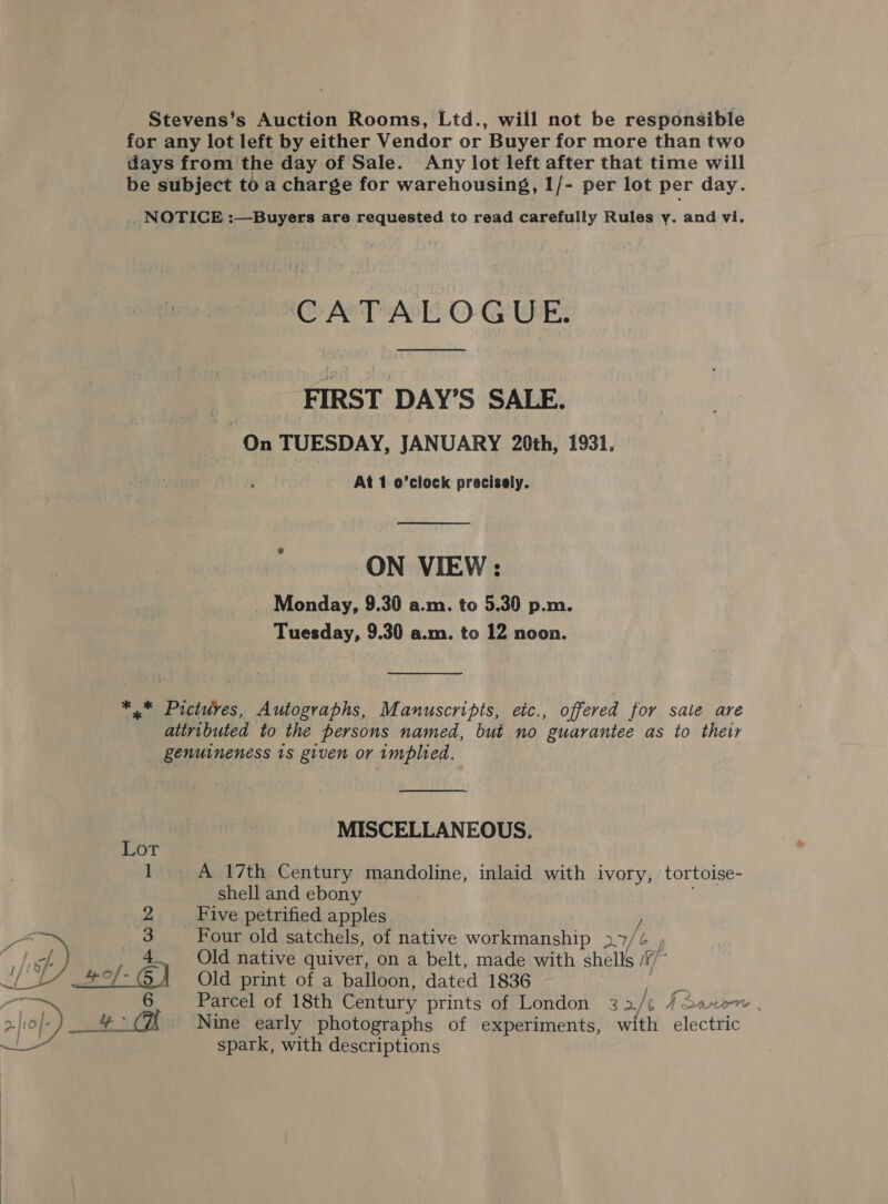 Stevens’s Auction Rooms, Ltd., will not be responsible for any lot left by either Vendor or Buyer for more than two days from the day of Sale. Any lot left after that time will be subject to a charge for warehousing, I/- per lot per day. _ NOTICE :—Buyers are requested to read carefully Rules y. and vi. CATALOGUE. FIRST DAY’S SALE. On TUESDAY, JANUARY 20th, 1931. At 1 o'clock precisely.  ON VIEW: _ Monday, 9.30 a.m. to 5.30 p.m. Tuesday, 9.30 a.m. to 12 noon. *..* Pictures, Autographs, Manuscripts, eic., offered for sate are attributed to the persons named, but no guarantee as to their genuineness 1s given or implied.  MISCELLANEOUS. Lot 1 A 17th Century mandoline, inlaid with ivory, tortoise- shell and ebony Five petrified apples } Four old satchels, of native workmanship 27/¢ , Old native quiver, on a belt, made with shells /77” Old print of a balloon, dated 1836 si Parcel of 18th Century prints of London 32/¢ Jason, Nine early photographs of experiments, with BiscaHe spark, with descriptions 