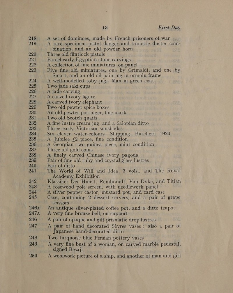 218 219 220 221 222 223 224 225 226: 227 228 229 230 231 232 233 234 235 236 237 238 239 240 241 242 243 244 245 2464 247A 246 247 248 249 250 13 First Day A set of dominoes, made by French prisoners of war A rare specimen pistol dagger and knuckle duster com- bination, and an old powder horn Three old flintlock pistols Parcel early Egyptian stone carvings A collection of fine miniatures, on panel Five fine old miniatures, one by Grimaldi, and one by Smart, and an old oil painting in ormolu frame A well-modelled toby jug—Man in green coat Two jade saki cups A jade carving A carved ivory figure A carved ivory elephant Two old pewter spice boxes An old pewter porringer, fine mark Two old Scotch quaifs A fine lustre cream jug, and a Salopian ditto Three early Victorian sunshades A Jubilee £2 piece, fine condition A Georgian two guinea piece, mint condition Three old gold coins A finely carved Chinese ivory pagoda Pair of fine old ruby and crystal glass lustres Pair of ditto Academy Exhibition . Klassiker Der Hunst, Rembrandt, Van Dyke, and Titian A rosewood pole screen, with needlework panel A silver pepper castor, mustard pot, and card case Case, containing 2 dessert servers, and a pair of grape Scissors An antique silver-plated cofiee pot, and a ditto teapot A very fine bronze bell, on support A pair of opaque and gilt prismatic drop lustres A pair of hand decorated Sévres vases; also a pair of Japanese hand-decorated ditto ! Two turquoise blue Persian pottery vases A very fine bust of a woman, on carved marble pedestal, signed Besaji A woolwork picture of a ship, and another of man and girl