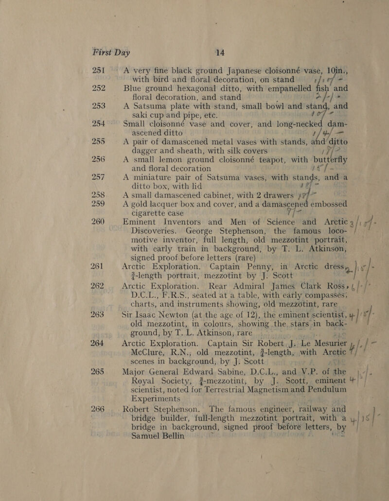 251 A very fine black ground Japanese cloisonné vase, 10in., with bird and floral decoration, on stand 107 = 252 Blue ground hexagonal ditto, with ertipakelied é sh ang floral decoration, and stand i &amp; fe saki cup and pipe, etc. 254°. Small cloisonné vase and cover, and meee. ascened ditto Vy 255 A pair of damascened metal vases with stands, i ditto 253 A Satsuma plate with stand, small bowl and “tof and of ane dagger and sheath, with silk covers Abs 256 A small lemon ground cloisonné teapot, with butterfly and floral decoration 257 A miniature pair of Satsuma vases, with stands, andl a ditto box, with lid 4 J fan 258 A small damascened cabinet, with 2 drawers id ae 299 A gold lacquer box and cover, and a damasce ed embossed cigarette case Y iz 260 Eminent Inventors and Men of Science and Arctic 3/157 r4- Discoveries. George Stephenson, the famous loco- / motive inventor, full length, old mezzotint portrait, with early train in background, by T. L. Atkinson, signed proof before letters (rare) 261 Arctic Exploration. Captain Penny, in Atctic gee 8 / - length portrait, mezzotint by J. Scott — 262 Arctic Exploration. Rear Admiral James Clark Ross» (,/-/’ . D.C.L., F.R.S., seated at a table, with early compasses; charts, ‘and instruments showing, old mezzotint, rare 263 Sir Isaac Newton (at the age of 12), the eminent, scientist, ue || v old mezzotint, in colours, showing .the, stars. in back- ) ground, by T. - Atkinson; rare : 264 Arctic Exploration. Captain Sir Robert, det ‘Le Maeuaee f/ }- McClure, R.N.; old mezzotint, ?-length, with Arete jf scenes in background, by J: Scott 265 Major General Edward Sabine, D.C.L., andeW. P. a ihe I, | Royal Society, g-mezzotint, by nf Scott, eminent 4 ~ scientist, noted for Terrestrial Magnetism and Pendulum Experiments 266. . Robert Stephenson. The famous engineer, railway tl bridge builder, full-length mezzotint portrait, with a uy] IS |” bridge in background, signed proof before + Gece Gee Hl | Samuel Bellin