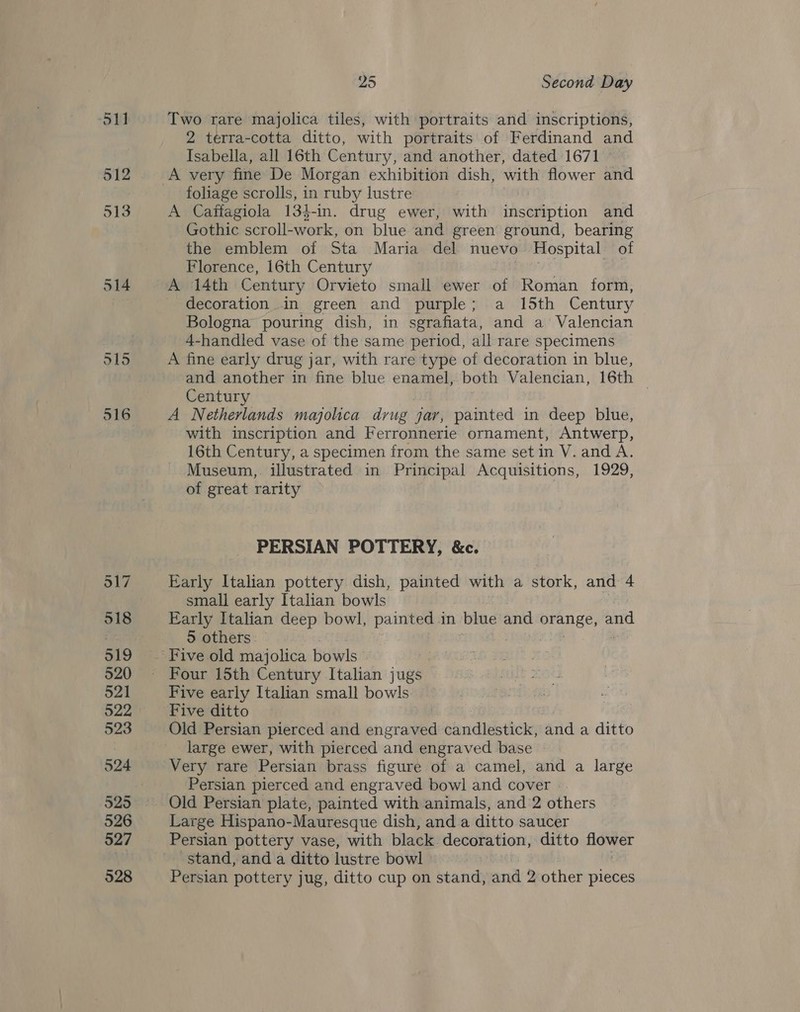511 512 Zo Second Day Two rare majolica tiles, with portraits and inscriptions, 2 terra-cotta ditto, with portraits of Ferdinand and Isabella, all 16th Century, and another, dated 1671 A very fine De Morgan exhibition dish, iL flower and foliage scrolls, in ruby lustre A Caffagiola 134-in. drug ewer, with iiseuip tion and Gothic scroll- work, on blue and green ground, bearing the emblem of Sta Maria del nuevo Hospital of Florence, 16th Century A 14th Century Orvieto small ewer of Roman form, decoration in green and purple; a 15th Century Bologna pouring dish, in sgrafiata, and a Valencian 4-handled vase of the same period, all rare specimens A fine early drug jar, with rare type of decoration in blue, and another in fine blue enamel, both Valencian, 16th | Century A Netherlands majolica drug jar, painted in deep blue, with inscription and Ferronnerie ornament, Antwerp, 16th Century, a specimen from the same set in V. and A. Museum, illustrated in Principal Acquisitions, 1929, of great rarity | PERSIAN POTTERY, &amp;c. Early Italian pottery dish, painted with a stork, and 4 small early Italian bowls Early Italian deep bowl, painted in blue and ee and 5 others: © Four 15th Century Italian jugs Five early Italian small bowls Five ditto | Old Persian pierced and engraved candlestick, and a ditto large ewer, with pierced and engraved base Very rare Persian brass figure of a camel, and a large Persian pierced and engraved bowl and cover | Old Persian plate, painted with animals, and 2 others Large Hispano-Mauresque dish, and a ditto saucer Persian pottery vase, with black. decoration, ditto hee stand, and a ditto lustre bowl Persian pottery jug, ditto cup on stand, and 2 other pieces