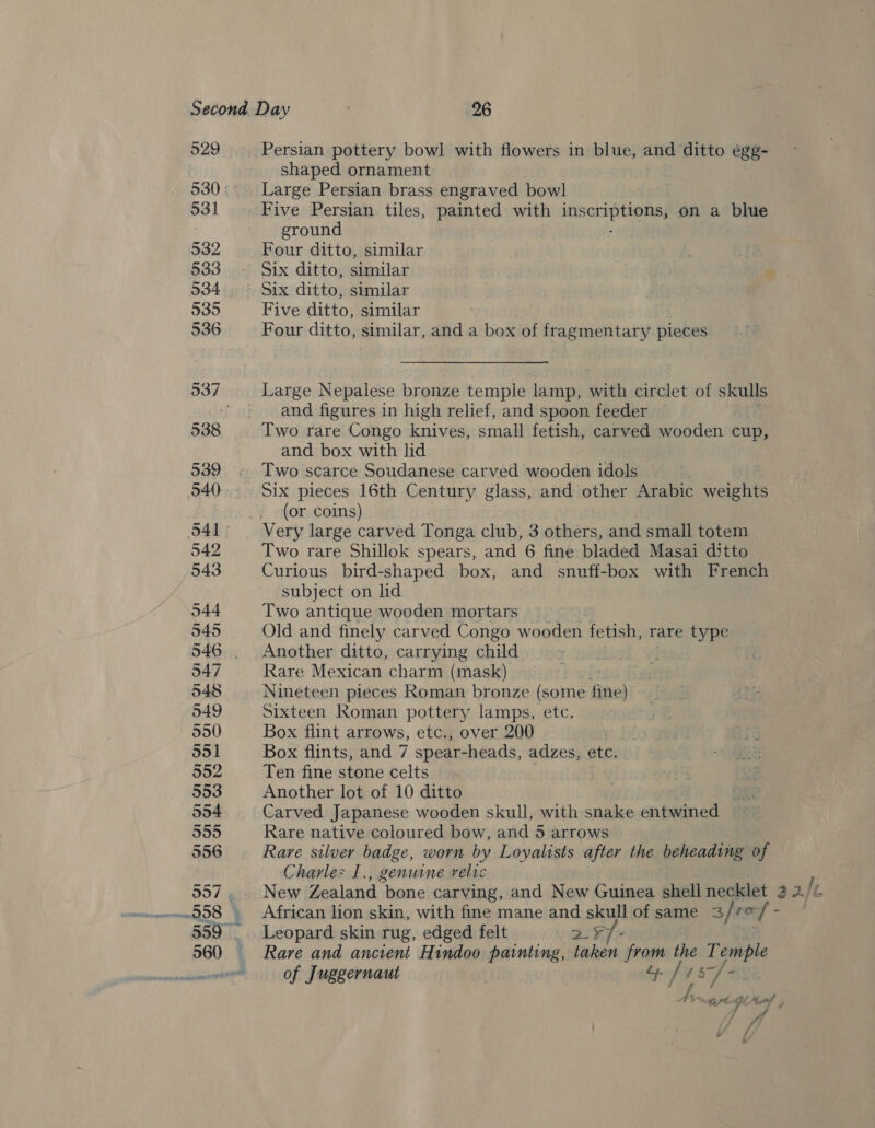 p20 Persian pottery bowl with flowers in blue, and ditto égg- shaped ornament 530: Large Persian brass engraved bowl 531 Five Persian tiles, painted with saeipasviac &gt;: on a blue : ground 532 Four ditto, similar 533 Six ditto, similar 934 Six ditto, similar 535 Five ditto, similar 536 Four ditto, similar, and a box of fragmentary pieces 537 Large Nepalese bronze temple lamp, with circlet of skulls ' | and figures in high relief, and spoon feeder 538 Two rare Congo knives, small fetish, carved wooden cup, and box with lid 1 539 . Two scarce Soudanese carved wooden idols 040°. Six pieces 16th Century glass, and other Arabic weights . (or coins) O41 ~Very large carved Tonga club, 3 others, and small totem 542 Two rare Shillok spears, and 6 fine bladed Masai ditto 543 Curious bird-shaped box, and snuff-box with French subject on lid 544 Two antique wooden mortars 545 Old and finely carved Congo wooden fetish, rare type 546 Another ditto, carrying child 547 Rare Mexican charm (mask) sett 548 Nineteen pieces Roman bronze (some fine) 049 Sixteen Roman pottery lamps, etc. 550 Box flint arrows, etc., over 200 G 551 Box flints, and 7 spear-heads, adzes, etc. . 552 Ten fine stone celts 553 Another lot of 10 ditto OR 554 Carved Japanese wooden skull, with snake entwined 355 Rare native coloured bow, and 5 arrows 556 Rare silver badge, worn by Loyalists after the beheading of Charle: I., genuine relic 557. New Zealand bone carving, and New Guinea shell necklet 2 2. Ie 58 . African lion skin, with fine mane and skull of same 3//0/ - 559 Leopard skin rug, edged felt ve ake 560 Rare and ancient Hindoo painting, taken from the Oy a awww of Juggernaut fits] Ww mr “Gl 4 tel /