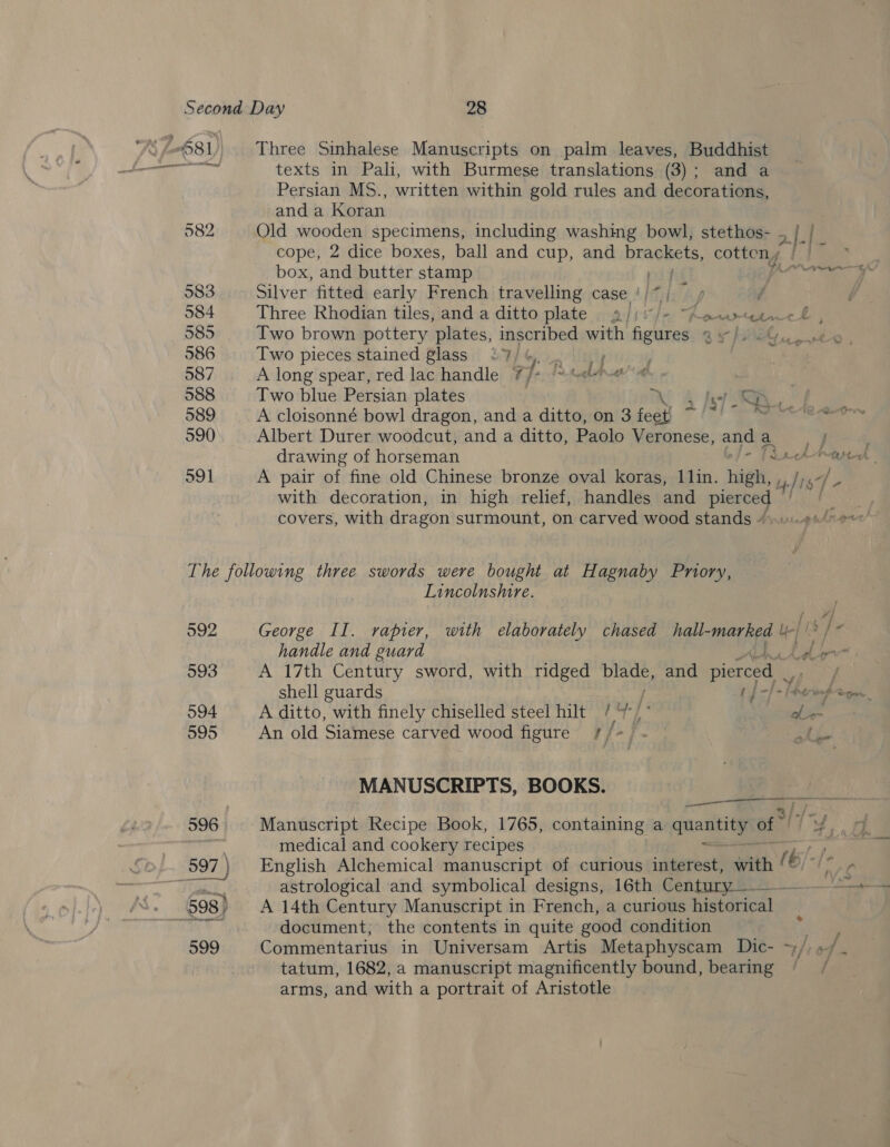 texts in Pah, with Burmese translations (3); and a Persian MS., written within gold rules and decorations, and a Koran 982 Old wooden specimens, including washing bowl, stethos- . | | cope, 2 dice boxes, ball and cup, and brackets, cotten, cE box, and butter stamp iy rw 983 Silver fitted early French travelling case ‘/*| / 584 Three Rhodian tiles, and a ditto plate § a//i/- Aacreencl , 585 Two brown pottery plates, inscribed with figures 4 » 586 Two pieces stained glass 47/4, : 2’ Sf Ater~€ ae 587 A long spear, red lac handle 7/ fe Tr tgbAwe 588 Two blue Persian plates 7 i) Af 589 A cloisonné bowl dragon, and a ditto, on 3 feet) &gt; toh di 590 Albert Durer woodcut, and a ditto, Paolo Veronese, and aa E drawing of horseman - f3 tte o91 A pair of fine old Chinese bronze oval koras, 11lin. high, , is 54 with decoration, in high relief, handles and Sava covers, with dragon surmount, on carved wood stands 4..11\.¢s/ ee The following three swords were bought at Hagnaby Pniory, Lincolnshire. 592 George Il. rapier, with elaborately chased hall-marked \| (s]- handle and guard Eben 593 A 17th Century sword, with ridged pao and pierced it shell guards Cp -f-lpowpage 594 A ditto, with finely chiselled steel hilt / / oft 595 An old Siamese carved wood figure /f/-/ MANUSCRIPTS, BOOKS.  ——— medical and cookery recipes astrological and symbolical designs, 16th Century ———__--. — + | document, the contents in quite good condition 599 Commentarius in Universam Artis Metaphyscam Dic- ~)/: »/ tatum, 1682, a manuscript magnificently bound, bearing / arms, and with a portrait of Aristotle
