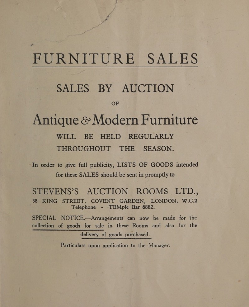 FURNITURE SALES SALES BY AUCTION OF Antique &amp; Modern Furniture WILL BE HELD REGULARLY THROUGHOUT THE SEASON. In order to give full publicity, LISTS OF GOODS intended for these SALES should be sent in promptly to STEVENS’S AUCTION ROOMS LTD., 38 KING STREET, COVENT GARDEN, LONDON, W.C.2 Telephone - ‘'TEMple Bar 6882. SPECIAL NOTICE.—Arrangements can now be made for the collection of goods for sale in these Rooms and also for the delivery of goods purchased. Particulars upon application to the Manager.