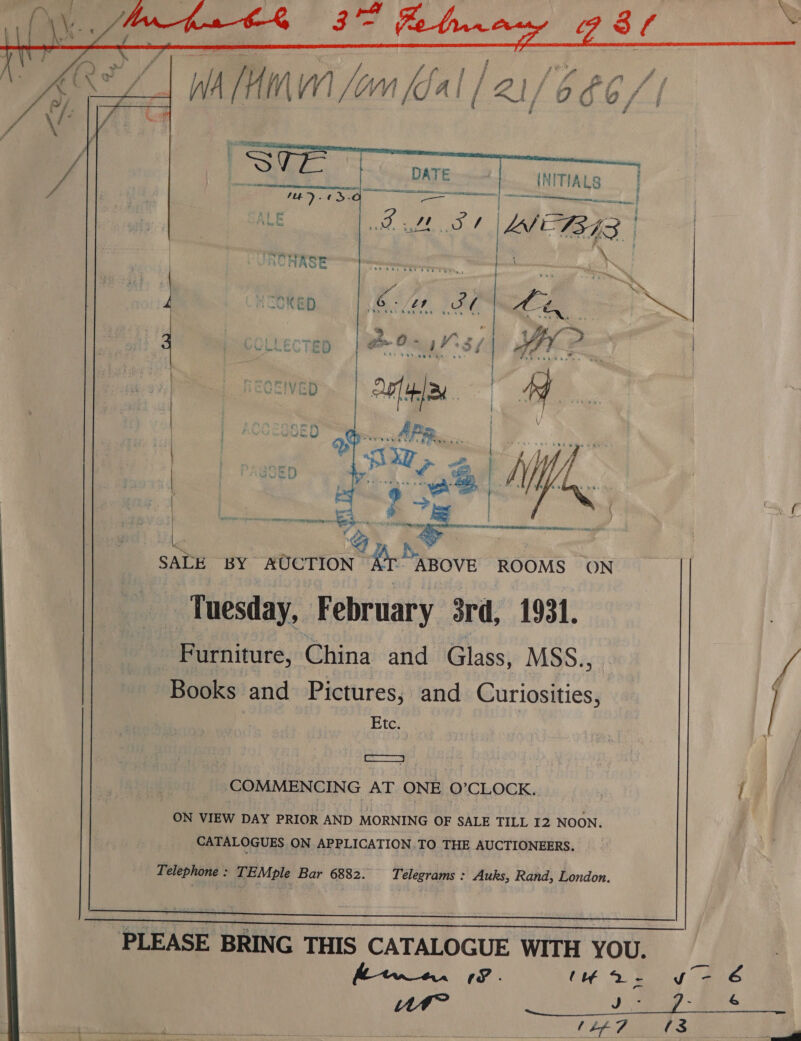  2 ir arm ‘S Sa SALE BY AUCTION AT ABOVE ROOMS ON Tuesday, February 3rd, 1931. Furniture, China and Glass, MSS., Books and Pictures, and Curiosities, Etc. COMMENCING AT ONE O'CLOCK. ON VIEW DAY PRIOR AND MORNING OF SALE TILL I2 NOON. CATALOGUES ON APPLICATION.TO THE AUCTIONEERS. Telephone : TEMple Bar 6882. Telegrams : Auks, Rand, London. PLEASE BRING THIS CATALOGUE WITH YOU. ftw 19. (wo. WAM? J -   yvo- 6 u &amp; {3