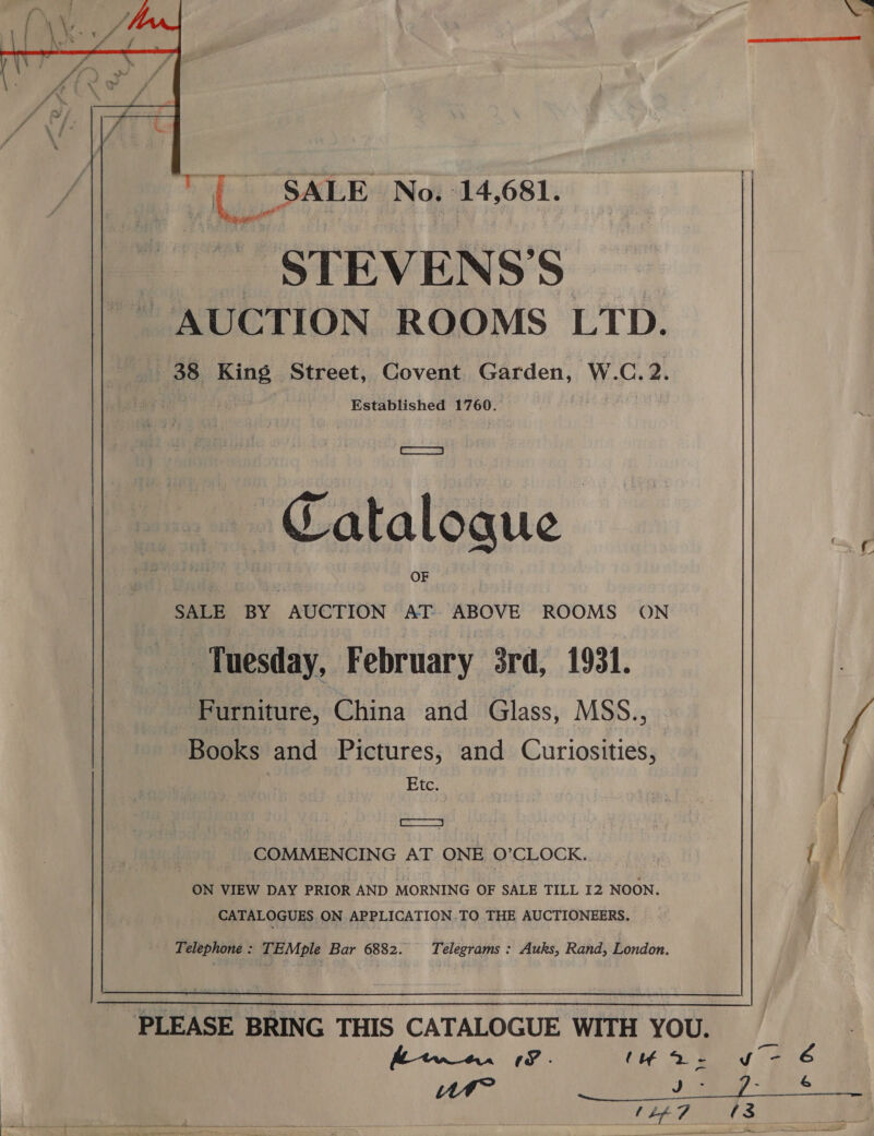  SALE No. 14,681. STEVENS’S Established 1760. Sa i=, \ Catalogue SALE BY AUCTION AT ABOVE ROOMS ON _ Tuesday, February 3rd, 1931. Furniture, China and Glass, MSS., Books and Pictures, and Curiosities, | Etc: — COMMENCING AT ONE O’CLOCK. | Aa ON VIEW DAY PRIOR AND MORNING OF SALE TILL 12 NOON. ¢ CATALOGUES ON APPLICATION .TO THE AUCTIONEERS. Telephone : TEMple Bar 6882. Télegrams : Auks, Rand, London. PLEASE BRING THIS CATALOGUE WITH YOU. F . (yar oy 2 6 WM? ius + 0. aa ~ Bo. (Lp 7 {3 - al