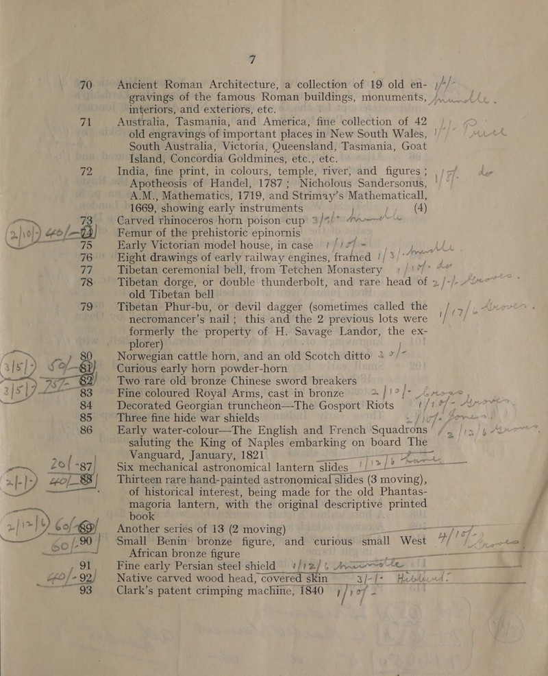 70 Ancient Roman Architecture, a collection of 19 old en- )// ) interiors, and exteriors, etc. 71 Australia, Tasmania, and America, fixie collection of 42 old engravings of important places i in New South Wales, South Australia, Victoria, Queensland, Tasmania, Goat Island, Concordia Goldmines, etc., etc. v2 India, fine print, in colours, temple, river, and figures ; | Apotheosis of Handel, 1787; Nicholous Sandersonus, A.M., Mathematics, 1719, and Strimay’s Mathematicall, 1669, showing early instruments PerAN) / (4) a 73 Carved rhinoceros horn poison cup 3/%/7 (weer~ f,)\o}- “o/—B) Femur of the prehistoric epinornis pe a eT. Early Victorian’modelhouse, incase “1 /ioP= , yA 76° Eight drawings of early railway engines, framed |/ 3/°7 a Tibetan ceremonial bell, from Tetchen notes ia 78 Tibetan dorge, or double thunderbolt, and rare head of 2 /-/: old Tibetan bell 79 Fibetan Phur-bu, or devil dagger (sometimes called the /iz/e- { | necromancer’s nail; this and the 2 previous lots were '/° ‘/— formerly the property of H. aa Landor, the ex- | eee plorer) 80 Norwegian cattle horn, and an old Scotch ditto + | Curious early horn powder-horn pe ae Two rare old bronze Chinese sword breakers S]&gt; 7 L+—$3 Fine coloured Royal Arms, cast in bronze ~ &gt;]! ¥ 84 Decorated Georgian truncheon—The Gosport Riots 85 Three fine hide war shields iE 86 Early water-colour—The English and French Squadrons | 2 saluting the King of Naples embarking on board The a Vanguard, January, 1821 Fgh AF Six mechanical astronomical lantern slides nx Lt Pe a Thirteen rare hand-painted astronomical slides (3 moving), of historical interest, being made for the old Phantas- magoria lantern, with the original descriptive printed _ book Another series of 13 (2 moving) ‘enemy FPO Small Benin bronze figure, and curious small West gy dle African bronze figure eran Fine early Persian steel shicld #/12/ 6 ae Ae ih Paes Native carved wood head, “covered Skin le -[&gt; Hetderwd - Clark’s patent crimping machine, 1840 ; a a 2 i » |&lt;  &gt; ta) } ; te 1h &amp; » AL wr ie. J 