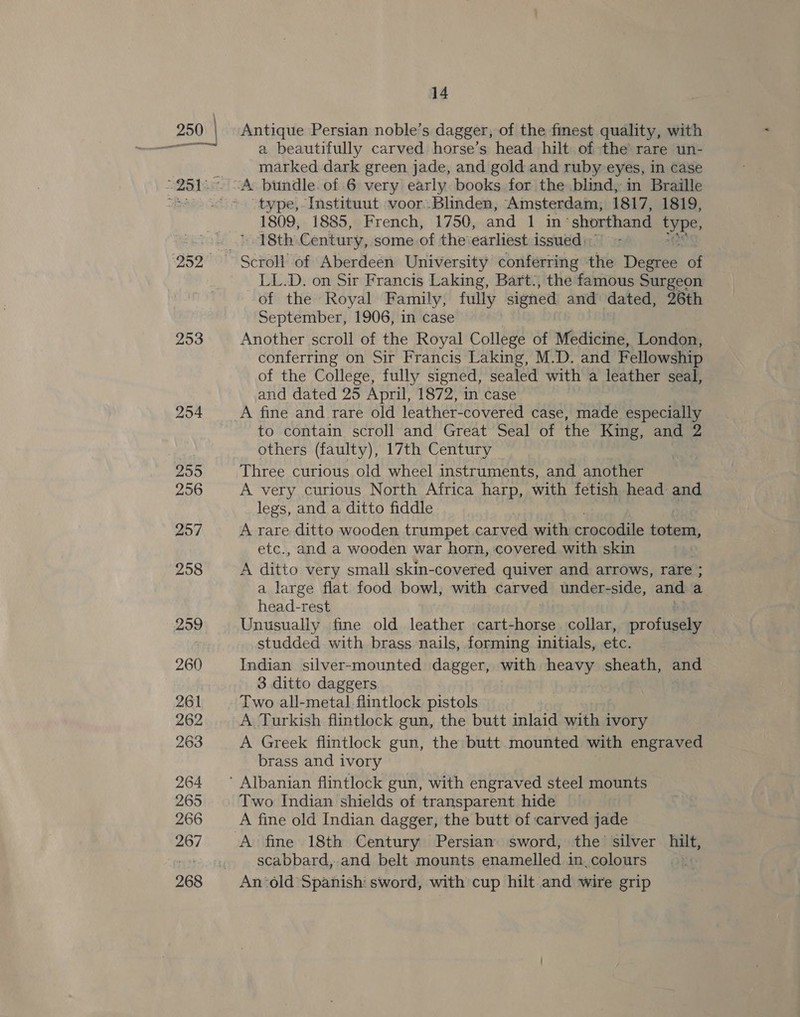253 254 255 256 257 258 259 260 261 262 263 264 265 266 267 14 Antique Persian noble’s dagger, of the finest quality, with a beautifully carved horse’s head hilt of the rare un- marked dark green jade, and gold and ruby eyes, in case “type, Instituut voor Blinden, Amsterdam, 1817, 1819, 1809, 1885, French, 1750, and 1 in’ shorthand type, 18th Century, some of the earliest issued: LL.D. on Sir Francis Laking, Bart., the famous Surgeon of the Royal Family, fully signed and dated, 26th September, 1906, in case Another scroll of the Royal College of Mbaienic Londen conferring on Sir Francis Laking, M.D. and Fellowship of the College, fully signed, sealed with a leather seal, and dated 25 April, 1872, in case to contain scroll and Great Seal of the King, and 2 others (faulty), 17th Century — Three curious old wheel instruments, and another A very curious North Africa harp, with fetish head: and legs, and a ditto fiddle A rare ditto wooden trumpet carved with crocodile BE ect etc., and a wooden war horn, covered with skin A ae very small skin-covered quiver and arrows, rare ; a large flat food bowl, with carved under-side, and a head-rest Unusually fine old leather :cart-horse collar, proftaely studded with brass nails, forming initials, etc. Indian silver-mounted dagger, with ge ks sheath, and 3 ditto daggers Two all-metal flintlock pistols A Turkish flintlock gun, the butt inlaid sit ivory A Greek flintlock gun, the butt mounted with engraved brass and ivory Two Indian shields of transparent hide A fine old Indian dagger, the butt of carved jade A fine 18th Century Persian sword, the silver hilt, scabbard, and belt mounts enamelled in, colours