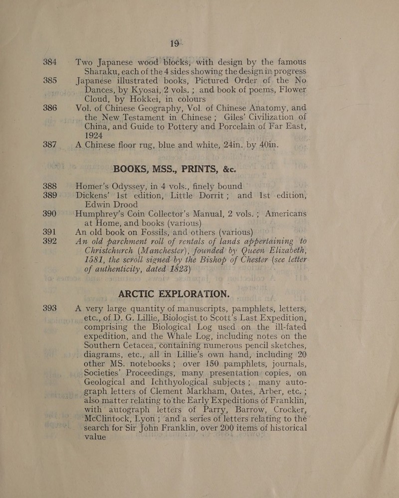 384 385 386 388 390 391 392 393 19- Two Japanese wood blocks; with design by the famous Sharaku, each of the 4 sides showing the design in progress Japanese illustrated books, Pictured Order of the No Dances, by Kyosai, 2 vols. ; and book of poems, Flower Cloud, by Hokkei, in colours Vol. of Chinese Geography, Vol. of Chinese Anatomy, and _the New Testament in Chinese; Giles’ Civilization of China, and Guide to Pottery and Porcelain of Far East, 1924 A Chinese floor rug, blue and white, 24in. by 40in. BOOKS, MSS., PRINTS, &amp;c. Homer’s Odyssey, in 4 vols., finely bound © | Dickens’ ist edition, Little Dorrit; and Ist editibn’ Edwin Drood at Home, and books (various) An old book on Fossils, and others (various) An old parchment roll of ventals of lands apheeidinine to Christchurch (Manchester), founded by Queen Elizabeth, 1581, the scroll signed by the Bishop of Chester (see letier of authenticity, ase 1823) ARCTIC EXPLORATION. A very fee quantity of manuscripts, pamphlets, letters, etc., of D. G. Lillie, Biologist to Scott's Last Expedition, comprising the Biological Log used on the ill-fated expedition, and the Whale Log, including notes on the Southern Cetacea, Containing numerous pencil sketches, _ diagrams, etc., all in Waies own hand, including 20 other MS. notebooks ; over 150 pamphlets, journals, Societies’ Proceedings, many presentation copies, on Geological and Ichthyological subjects; many auto- _ graph letters of Clement Markham, Oates, Arber, etc. ; also matter relating to the Early Expeditions of Franklin, with autograph letters of Parry, Barrow, Crocker, “McClintock, Lyon ; ‘and a series of letters relating to the search for Sir John F ranklin, over 200 items of historical value