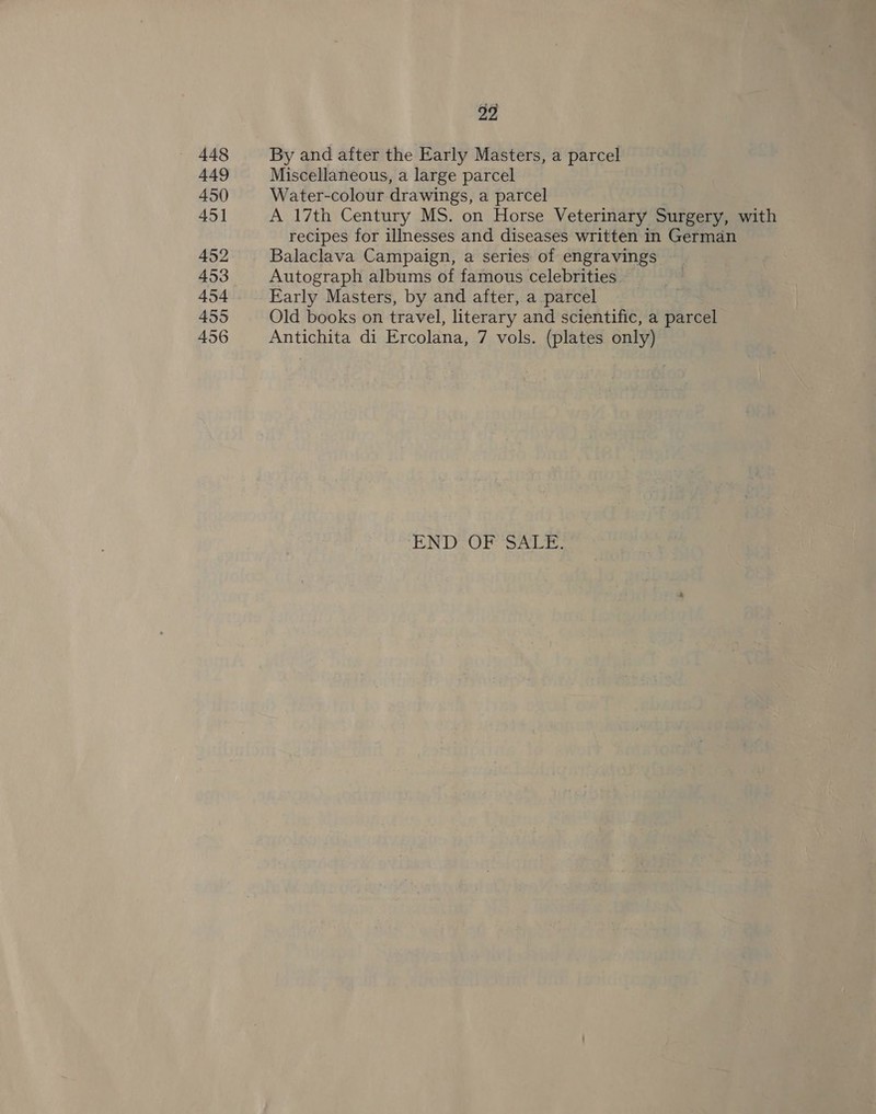 448 449 450 451 452 453 454 455 456 22 By and after the Early Masters, a parcel Miscellaneous, a large parcel Water-colour drawings, a parcel A 17th Century MS. on Horse Veterinary Surgery, with recipes for illnesses and diseases written in German Balaclava Campaign, a series of engravings Autograph albums of famous celebrities Early Masters, by and after, a parcel Old books on travel, literary and scientific, a parcel Antichita di Ercolana, 7 vols. (plates only) END-OF: SALE.