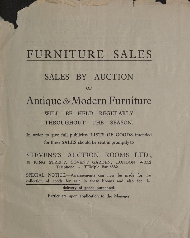  FURNITURE SALES BALES BY AUCTION OF Antique &amp; Modern Furniture WILL BE HELD REGULARLY THROUGHOUT THE SEASON. In order to give full publicity, LISTS OF GOODS intended for these SALES should be sent in promptly to SEBVENS’S AUCTION ROOMS LID., 38 KING STREET, COVENT GARDEN, LONDON, W.C.2 Telephone - TEMple Bar 6882. SPECIAL NOTICE.—Arrangements can now be made for the collection of goods for sale in these Rooms and also for the delivery of goods purchased. Particulars upon application to the Manager.