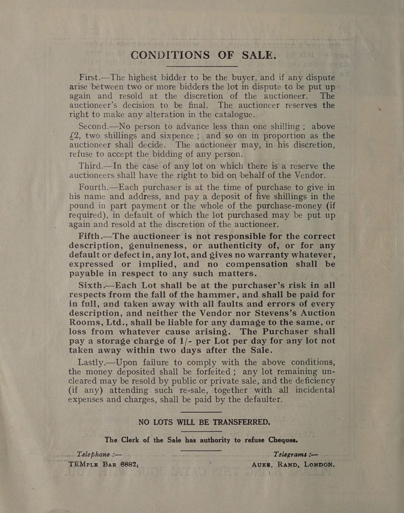 CONDITIONS OF SALE. First.—The highest bidder to be the buyer, and if any dispute ~ arise between two or more bidders the lot in dispute to be put up again and resold at the discretion of the auctioneer. The auctioneer’s decision to be final. The auctioneer reserves the right to make any alteration in the catalogue. Second.—No person to advance less than one shilling ; above £2, two shillings and sixpence ; and so on in proportion as the auctioneer shall decide. The auctioneer may, in his discretion, refuse to accept the bidding of any person. Third.—In the case of any lot on which there is a reserve the auctioneers shall have the right to bid‘on behalf of the Vendor. Fourth.—Each purchaser is at the time of purchase to give in his name and address, and pay a deposit of five shillings in the pound in part payment or the whole of the purchase-money (if required), in default of which the lot purchased may be put up again and resold at the discretion of the auctioneer. Fifth. The auctioneer is not responsible for the correct description, genuineness, or authenticity of, or for any default or defect in, any lot, and gives no warranty whatever, expressed or implied, and no compensation shall be payable in respect to any such maitters. Sixth.—Each Lot shall be at the purchaser’s risk in all respects from the fall of the hammer, and shall be paid for in full, and taken away with all Fats and errors of every description, and neither the Vendor nor Stevens’s Auction Rooms, Ltd., shall be liable for any damage to the same, or loss from whatever cause arising. The Purchaser shall pay a storage charge of 1/- per Lot per day for any lot not taken away within two days after the Sale. Lastly.—Upon failure to comply with the above conditions, the money deposited shall be forfeited; any lot remaining un- cleared may be resold by public or private sale, and the deficiency (if any) attending such re-sale, together with all incidental expenses and charges, shall be paid by the defaulter. NO LOTS WILL BE TRANSFERRED, The Clerk of the Sale has authority /t0 refuse Cheques. ..-~ Lelephone. :— Yea wis aR ard _... Telegrams :— ~ TEMPLE Bar 6882; ; __ _AuKs, Ranp, Lonpon.