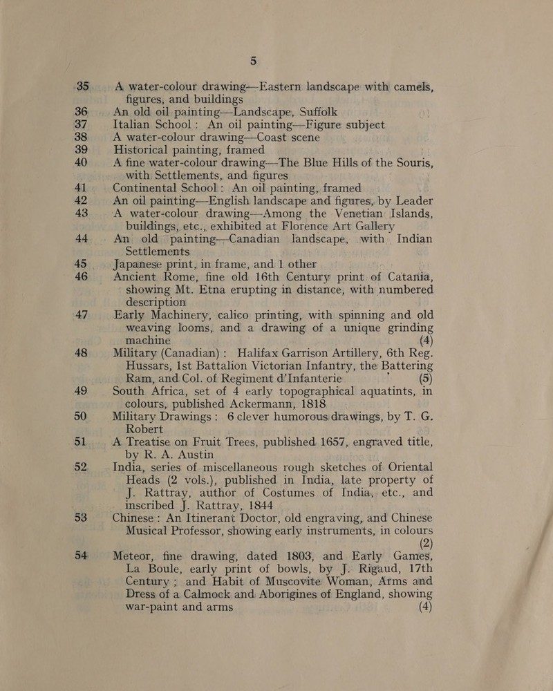 35 36 37 38 39 40 4] 42 43 44 46 47 48 49 50 5 52 53 54 5 A water-colour drawing—-Eastern landscape with camels, figures, and buildings An old oil painting—Landscape, Suffolk Italian School: An oil paintin A water-colour drawing—Coast scene Historical painting, framed | A fine water-colour drawing—The Blue Hills of the ers. with Settlements, and figures Continental School: An oil painting, framed An oil painting—English landscape and figures, by Leader  buildings, etc., exhibited at Florence Art Gallery An. old painting—Canadian landscape, .with Indian Settlements Japanese print, in frame, and 1 other Ancient Rome, fine old 16th Century print. of Catartia, showing Mt. Etna erupting in distance, with numbered description Early Machinery, calico printing, with spinning and old weaving looms, and a drawing of a unique grinding machine (4) Military (Canadian): Halifax Garrison Artillery, 6th Reg. Hussars, lst Battalion Victorian Infantry, the Battering Ram, and Col. of Regiment d’Infanterie (5) South Africa, set of 4 early topographical aquatints, in colours, published Ackermann, 1818 Robert by R. A. Austin India, series of miscellaneous rough sketches of Oriental Heads (2 vols.), published in India, late property of J. Rattray, author of Costumes of India, etc., and inscribed J. Rattray, 1844 Chinese: An Itinerant Doctor, old engraving, and Chinese Musical Professor, showing early instruments, in colours (2) Meteor, fine drawing, dated 1803, and Early Games, La Boule, early print of bowls, by J. Rigaud, 17th Century ; and Habit of Muscovite Woman, Arms and Dress of a Calmock and Aborigines of England, showing war-paint and arms (4)