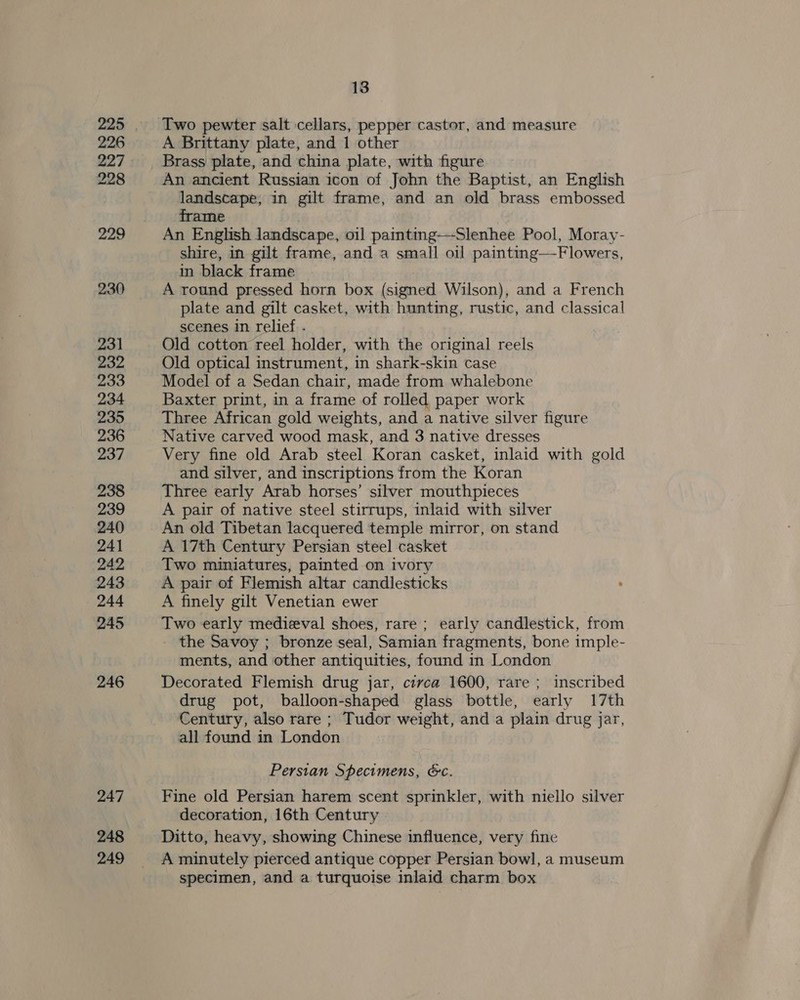 226 227 228 229 230) 231 232 233 234 235 236 237 238 239 240 241 242 243 244 245 246 247 248 249 13 A Brittany plate, and 1 other Brass plate, and china plate, with figure An ancient Russian icon of John the Baptist, an English landscape, in gilt frame, and an old brass embossed frame An English landscape, oil paintmg-——-Slenhee Pool, Moray- shire, in gilt frame, and a small oil painting—Flowers, in black frame A round pressed horn box (signed Wilson), and a French plate and gilt casket, with hunting, rustic, and classical scenes in relief . Old cotton reel holder, with the original reels Old optical instrument, in shark-skin case Model of a Sedan chair, made from whalebone Baxter print, in a frame of rolled paper work Three African gold weights, and a native silver figure Native carved wood mask, and 3 native dresses Very fine old Arab steel Koran casket, inlaid with gold and silver, and inscriptions from the Koran Three early Arab horses’ silver mouthpieces A pair of native steel stirrups, inlaid with silver An old Tibetan lacquered temple mirror, on stand A 17th Century Persian steel casket Two miniatures, painted on ivory A pair of Flemish altar candlesticks A finely gilt Venetian ewer Two early medieval shoes, rare; early candlestick, from the Savoy ; bronze seal, Samian fragments, bone imple- ments, and other antiquities, found in London Decorated Flemish drug jar, circa 1600, rare ; inscribed drug pot, balloon-shaped glass bottle, early 17th Century, also rare ; Tudor weight, and a plain drug jar, all found in London Persian Specimens, &amp;c. Fine old Persian harem scent sprinkler, with niello silver decoration, 16th Century . Ditto, heavy, showing Chinese influence, very fine A minutely pierced antique copper Persian bowl, a museum specimen, and a turquoise inlaid charm box