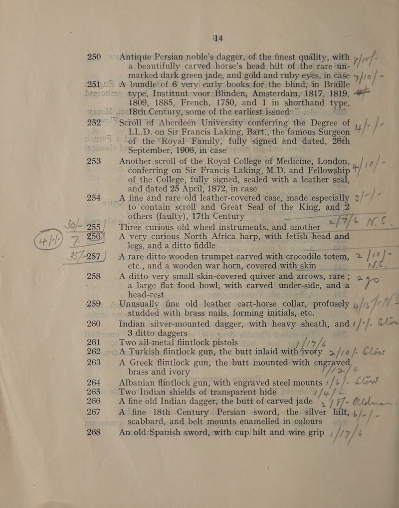 250 253 14 a beautifully carved horse’s head hilt of the. rare un- marked dark green jade, and gold and ruby eyés, in case 4 / ho / . type, Instrtuut -voor’ Blindéen, Amsterdam,’ 1817, 1819, #° 1809, 1885, French, 1750, and 1 in shorthand type “A8th Century,’ some ‘of the earliest issued: ” LL. D. on a Francis ee ype: Bart., the &gt; famous Seah bsSeptenibed 1906, in Case Another. scroll of the Royal College | of evadicine London, , /;0, conferring on Sir Francis Laking, M.D. and Fellowship try of the. College, fully signed, sealed with a leather seal, and dated 25 April, 1872, in case ? , / ” i; = to contain scroll and Great Seal of the aw ang oe others (faulty), 17th Century 7 wise af 7/ / n MS A very curious. North Africa harp, weet fetish head and legs, and a ditto fiddle : A rare ditto wooden trumpet carved with crocodile totem, 2 2/ ue i etc., and a wooden war horn, covered with skin __ TN Ee A fee very small skin-covered quiver and arrows, rare; 5 a large flat food bowl, with carved under- side, and a es head-rest studded. with brass nails, forming initials, etc. Indian silver-mounted pager: with mi sheath, a ! de |. SA 3 ditto daggers A Greek flintlock gun, the butt mounted with sa pie brass and ivory 2/¢ aN Albanian flintlock gun, with engraved steel mounts / Ay A l. Clow Two Indian shields of transparent hide | A. fine 18th ‘Century. Persian’ ‘sword, the silver hilt, ¢ /-/ . scabbard, and belt mounts enamelled in colours An old-Spanish sword, -with: cup. hilt and wire grip , : /17/ / 7/ f