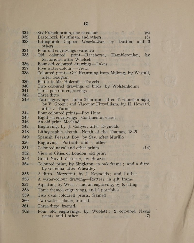 331 332 333 334 335 336 337 338 339 340 341 342 343 344 345 346 347 348 349 350 351 352 353 355 356 357 358 360 361 17 Six French prints, one in colour (6) Bartolozzi, Kauffman, and others 5 Lithograph—-Chipper Lincolnshire, by Dutton, and 3 others Four old engravings (various) Sartorious, after Whefsell Four old coloured drawings—Lakes Five water-colours—Views Coloured print—Girl Returning from Milking, by Westall, after Gaugain Plates to Mr: Holcroft—Travels Two. coloured drawings of birds, by Wolstenholme Three portrait engravings Three ditto Two engravings—John Thornton, after T. Gainsborough, by V. Green ; and Viscount Fitzwilliam, by H. Howard, after C. Turner Four coloured prints—Fox Hunt Eighteen engravings—Continental views An old print, Morland Engraving, by J. Collyer, after Reynolds Lithographic sketch—North of the Thames, 1825 Spanish Peasant Boy, by Say, after Murillo Engraving—Portrait, and 1 other Coloured naval and other prints (14) View of Cities of London, old print Great Naval Victories, by Bowyer Coloured print, by Singleton, in oak frame; and a ditto, by Geremia, after Wheatley A ditto—Mezzotint, by J. Reynolds; and 1 other A water-colour drawing—-Ratters, in gilt frame Aquatint, by Wells ; and an engraving, by heating Three framed engravings, and 2 portfolios Two oval coloured prints, framed Two water-colours, framed Three ditto, framed Four old engravings, by Woolett; 2 coloured Naval prints, and 1 other a; (7)