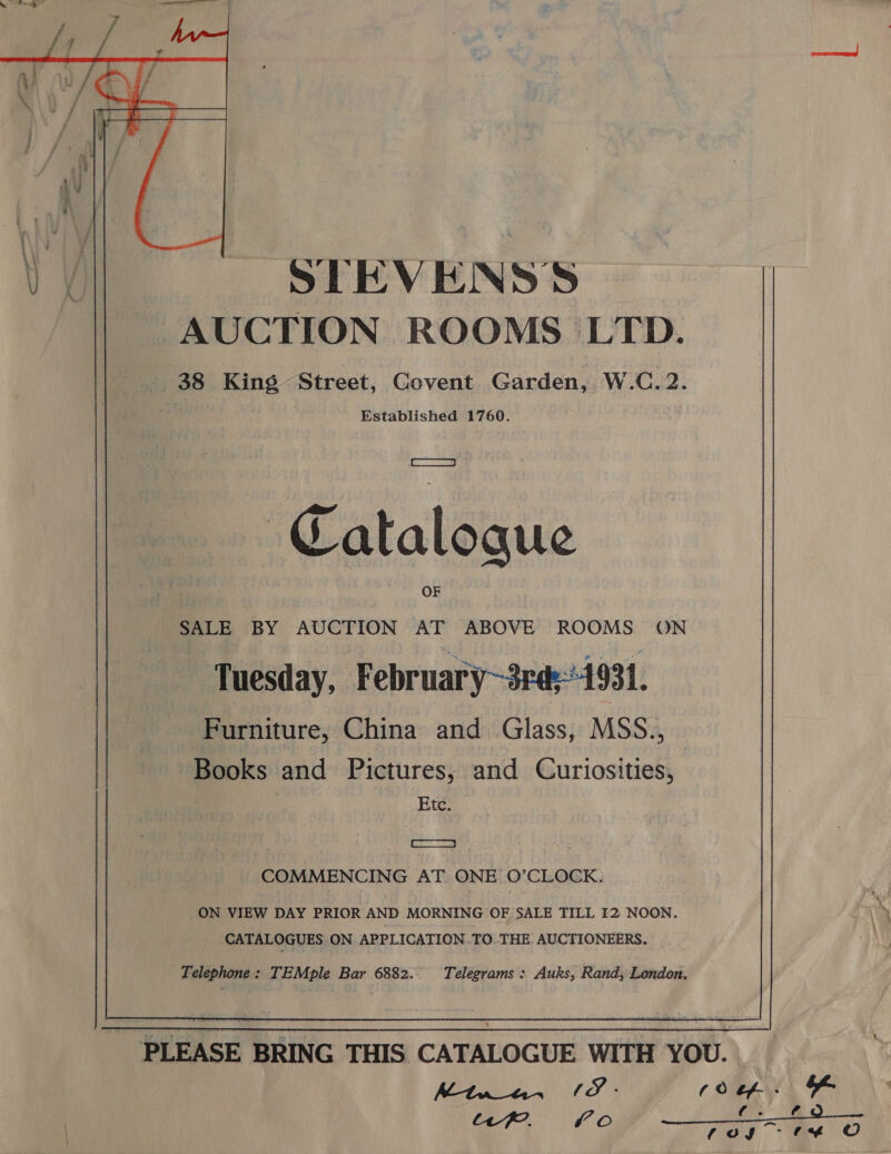    SEEVENSS AUCTION ROOMS LTD. Established 1760. | SET: Catalogue aoe BY AUCTION ae ABOVE ROOMS ON Tuesday, February~3rd;4931. Furniture, China and Glass, MSS., Books and Pictures, and @uriasitios Etc. os COMMENCING AT. ONE O’CLOCK. ON VIEW DAY PRIOR AND MORNING OF SALE TILL I2 NOON. CATALOGUES ON APPLICATION.TO. THE AUCTIONEERS. Telegrams : Auks, Rand; London.   Telephone: TEMple Bar 6882. - PLEASE BRING THIS CATALOGUE WITH YOU. Mtuanan / S ; (0 &amp;- ¥ fake di “PK. 0 ay ae