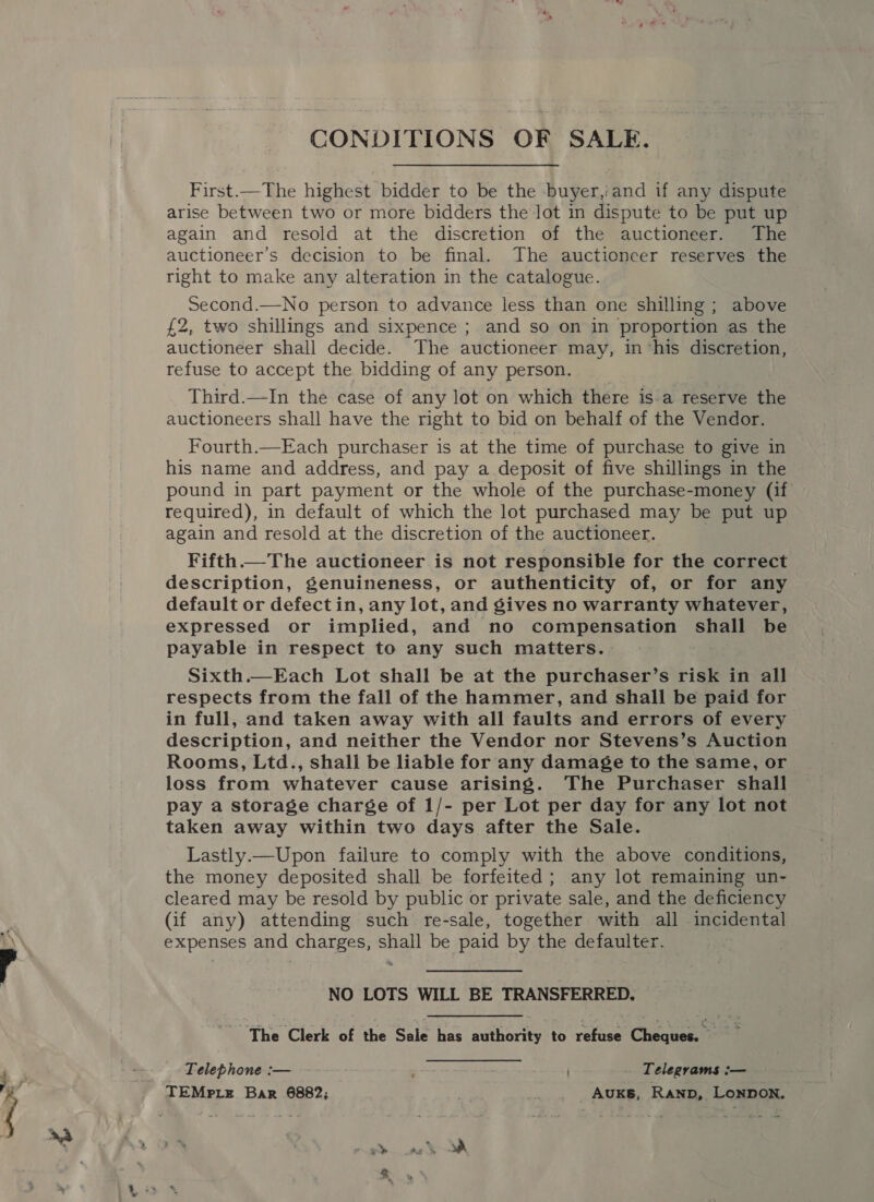 . ~_ First.—The highest bidder to be the buyer,'and if any dispute again and resold at the discretion of the auctioneer. The auctioneer’s decision to be final. The auctioneer reserves the right to make any alteration in the catalogue. Second.—No person to advance less than one shilling; above £2, two shillings and sixpence ; and so on in proportion as the auctioneer shall decide. The auctioneer may, in ‘his discretion, refuse to accept the bidding of any person. Third.—In the case of any lot on which there is.a reserve the auctioneers shall have the right to bid on behalf of the Vendor. Fourth.—Each purchaser is at the time of purchase to give in his name and address, and pay a deposit of five shillings in the pound in part payment or the whole of the purchase-money (if required), in default of which the lot purchased may be put up Fifth. The auctioneer is not responsible for the correct description, genuineness, or authenticity of, or for any default or defect in, any lot, and gives no warranty whatever, expressed or implied, and no compensation shall be payable in respect to any such matters. Sixth.—Each Lot shall be at the purchaser’s risk in all respects from the fall of the hammer, and shall be paid for in full, and taken away with all faults and errors of every description, and neither the Vendor nor Stevens’s Auction Rooms, Ltd., shall be liable for any damage to the same, or loss from whatever cause arising. The Purchaser shall pay a storage charge of 1/- per Lot per day for any lot not taken away within two days after the Sale. Lastly.—Upon failure to comply with the above conditions, the money deposited shall be forfeited; any lot remaining un- cleared may be resold by public or private sale, and the deficiency (if any) attending such re-sale, together with all incidental expenses and charges, shall be paid by the defaulter. NO LOTS WILL BE TRANSFERRED. Bethe Clerkiorithersele nas authority to refuse Cheques =f Telephone :— Telegrams :—