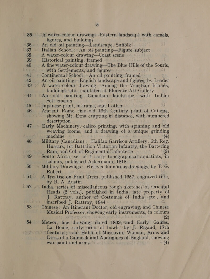 48 49 54 5 A water-colour drawing-—-Eastern landscape with camels, figures, and buildings An old oil painting—Landscape, Suffolk A water-colour drawing—Coast scene Historical painting, framed : ' A fine water-colour drawing—The Blue Hills at the Souris, - with Settlements, and figures Continental School: An oil painting, framed. | A’ water-colour drawing—Among the Venetian Islands, buildings, etc., exhibited at Florence Art: Gallery Settlements Ancient Rome, fine old 16th Century print: . Co taaae showing Mt. Etna erupting in distance, with numbered description Early Machinery, calico printing, with spinning and old weaving looms, and a drawing of a unique grinding machine - (4) Military (Canadian) : Halifax Garrison Artillery, 6th Reg. Hussars, Ist Battalion Victorian Infantry, the Battering Ram, and Col. of Regiment d’Infanterie (5) colours, published Ackermann, 1818 Robert A Treatise on Fruit Trees, published 1657, engraved fle, by R. A. Austin India, series of miscellaneous rough dkeechies! of Oriental Heads (2 vols.), published in India, late property of J. Rattray, author of Costumes of India, -etc., and inscribed J. Rattray, 1844 | Musical Professor, aE carly instruments, in colours (2) Meteor, ic ‘drawings dated 1803, ‘and. Raily’ Games, La Boule, early print of bowls; by J. Rigaud, 17th ‘Century’; ‘and Habit of Muscovite Woman, Arms and _ Dress of a Calmock and Aborigines of. England, showing War-paint and arms: | (4)