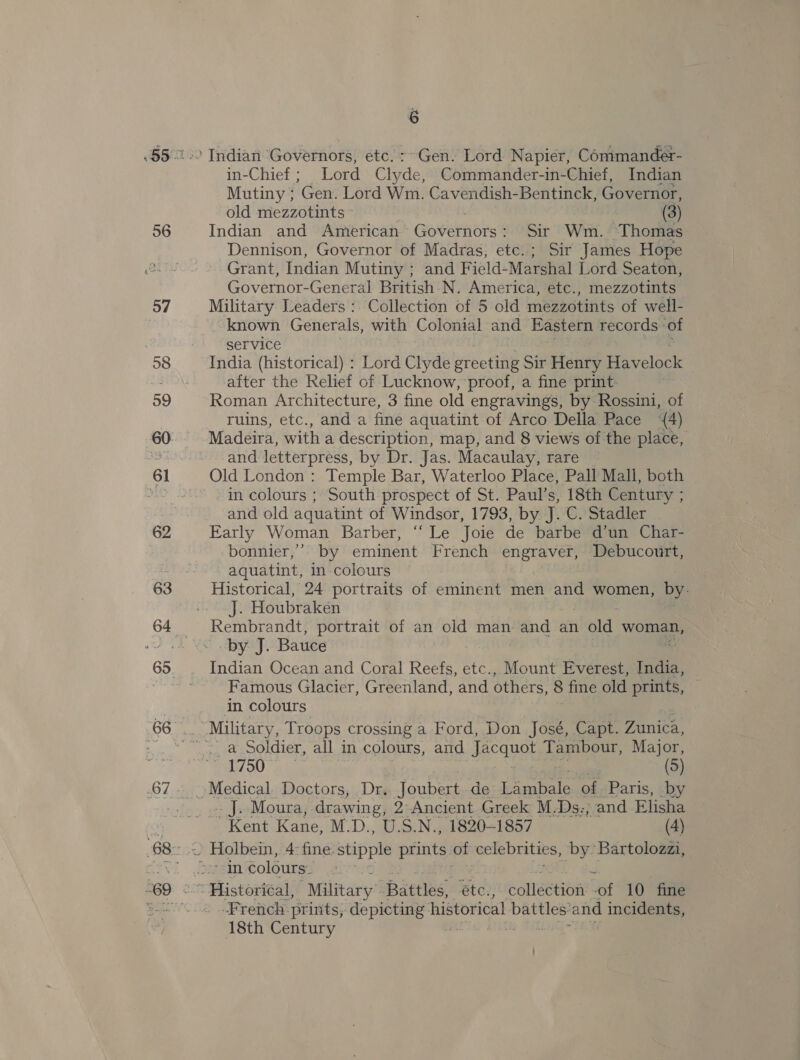 56 57 6 Indian Governors, etc. :~Gen. Lord Napier, Commander- in-Chief ; Lord ee Commander-in-Chief, Indian Mutiny ; ‘Gen. Lord Wm. Cavendish-Bentinck, Governor, old mezzotints © (3) Indian and American Goneiniorst Sir Wm. Thomas Dennison, Governor of Madras, etc.; Sir James Hope Grant, Indian Mutiny ; and Field- Marshal Lord Seaton, Governor-General British N. America, etc., mezzotints Military Leaders :. Collection of 5 old mezzotints of well- known Generals, with Colonial and Eastern records of service India (historical) : Lord Clyde greeting Sir Henry Havelock after the Relief of Lucknow, proof, a fine print- Roman Architecture, 3 fine old engravings, by Rossini, of ruins, etc., and a fine aquatint of Arco Della Pace ‘{4) Madeira, with a description, map, and 8 views of the place, and letterpress, by Dr. Jas. Macaulay, rare Old London : Temple Bar, Waterloo Place, Pall Mall, both in colours ; South prospect of St. Paul’s, 18th Century ; and old aquatint of Windsor, 1793, by J. C. Stadler Early Woman Barber, ‘‘ Le Joie de barbe d’un Char- bonnier,’’’ by eminent French engraver, Debucourt, aquatint, in colours Historical, 24 portraits of eminent men and women, by- J. Houbraken Rembrandt, portrait of an old man and an éld woman, by J. Bauce Indian Ocean and Coral Reefs, etc., Mount Everest, India, Famous Glacier, Greenland, and others, 8 fine old prints, in colours ._ a Soldier, all in colours, and jae TU Tambour, Major, R00. ue (5) . J. Moura, drawing, 2 Ancient Greek M.Ds:; and Elisha Kent Kane, M.D., U.S.N., 1820-1857 (4) -Fretich prints, depicting: historical battles’ and incidents, 18th Century ’