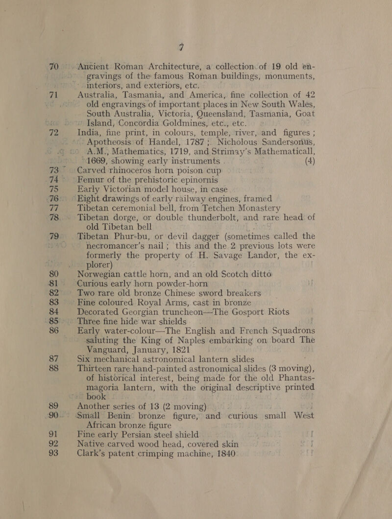 4 gravings of the famous Roman buildings, monuments, interiors, and exteriors, etc. old engravings of important. places i in New South Wales, South Australia, Victoria, Queensland, Tasmania, Goat ' Island, Concordia Goldmines; etc.; etc. India, fine print, in colours, temple, river, and figures ; | Apotheosis’ of Handel, 1787 ;. Nicholous Sandersoniés, A.M., Mathematics, 1719, and Strima ysl Mathematicall, * 1669, ‘showing early instruments . (4) Femur of the prehistoric epinornis Early Victorian model house, in case Tibetan ceremonial bell, from Tetchen Monastery Tibetan dorge, or double thunderbolt, and rare head of old Tibetan bell | Tibetan Phur-bu, or devil dagger (Gonsetint called the necromancer’s nail ; this and the.2 previous lots were formerly the property of H. ppavaze Landor, the ex- plorer) Norwegian cattle horn, and an old Scotch ditto Curious early horn powder-horn Two rare old bronze Chinese sword breakers Decorated Georgian truncheon—The Gosport Riots Early water-colour—The English and French Sauadtens ‘saluting the King of Naples embarking on board The Vanguard, January, 1821 Six mechanical astronomical lantern slides Thirteen rare hand-painted astronomical slides (3 moving), of historical interest, being made for the old Phantas- magorila lantern, with the original on: printed ~ book - Another series of 13 (2 moving) African bronze figure ae: Fine early Persian steel shield | aa) } Native carved wood head, covered skin) ~~ ed Clark’s patent crimping machine, 1840 .