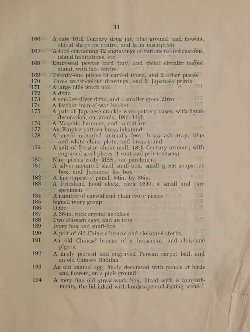 168 * 169: 170 ATI 172 173 174 176 178 179 183 . 185 187 188 189 190 1 192 193 194 11 A rave 16th Century drug jar, blue ground, and flowers, shield shape on centre, and latin inscription. “A folio containing 42 engravings of-various fiative: custGnis, island habitations, etc. a “Embossed pewter card tray, and. metal circular teapot _ stand, with lace centre . os “Twenty-one pieces of-catved ivory, and 2--other. piecés: - Three watér-colour drawi ings, and 2 uetbet ee .. ? A’large blie witch ball A ditto ne ad i” A smaller silver ditto, and a ‘ernalter green ditto é GUS A leather man-o’-war bucket iO A pair of Japanese crackle ware pottery vases, with fiir’ ‘decoration, on stands, 19in. high -An Empire pattern brass inkstand A metal mounted animal’s foot, brass ash tray, blue ‘and white china plate, and brass stand A suit of Persian chain mail, 18th Century armour, with engraved steel plates (1 coat and pair trousers) ‘Nine pieces early MSS., on parchment . A silver-mounted shell ‘snuff box, small green soapstone box, and Japanese lac box A fine ‘tapestry panel, 54in. by. 36in. : ‘A Friesland hood clock, circa 1630, a small and rare specimen ~ Signed ivory group | : soe . Ditto ©: - marnrogs aD bs A 36-in. rock crystal necklace | Two Russian eggs, and an icon: Ivory box and snuff-box A pair of old Chinese bronze and cloisonné storks An old Chinese bronze of a horseman, and. cloisonné pigeon A finely pierced and engraved Persian carpet ball, and an old Chinese Buddha An old enamel egg, finely decorated with panels of birds and flowers, on a pink ground A very fine old straw-work box, fitted. ith 6 compat ments, the lid inlaid with landscape and-fishing scené-