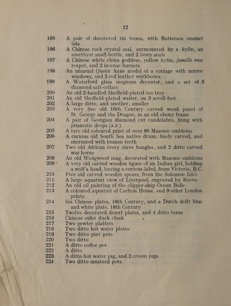 195 196 197 198 199 200 201 202 203 204 205 206 207 208 210 211 212 213 214 215 216 217 218 219 220 221 222 223 224 12 A pair of decorated tin boxes, with Battersea enamel lids A Chinese rock crystal seal, surmounted by a kylin, an amethyst snuff-bottle, and 2 ivory seals A Chinese white china goddess, yellow kylin, famille rose teapot, and 2 incense burners windows, and 2 red leather workboxes A Waterford glass magnum decanter, and a set of 3 diamond salt-cellars An old 2-handled Sheffield-plated tea tray An old Sheffield-plated waiter, on 3 scroll feet A large ditto, and another, smaller A very fine old 16th Century carved wood panel of St. George and the Dragon, in an old ebony frame A pair of Georgian diamond cut candelabra, hung with prismatic drops (A.F.) A rare old coloured print of over 80 Masonic emblems A curious old South Sea native drum, finely carved, and encrusted with human teeth Two old African ivory slave bangles, and 2 ditto carved war horns An old Wedgwood mug, decorated with Masonic emblems A very old carved wooden figure of an Indian girl, holding a wolf’s head, having a curious label, from Victoria, B.C. Five old carved wooden spears, from the Solomon Isles A large aquatint view of Liverpool, engraved by Reeve An old oil painting of the clipper-ship Ocean Belle A coloured aquatint of Carlton House, and 9 other London rints Six Chinese plates, 18th Century, and a Dutch delft blue and white plate, 18th Century Twelve decorated desert plates, and 4 ditto tazza Chinese elder duck cloak ‘ Two pewter platters | Two ditto hot water plates Two ditto pint pots Two ditto A ditto coffee pot A ditto A ditto hot water jug, and 2 cream jugs Two ditto mustard pots