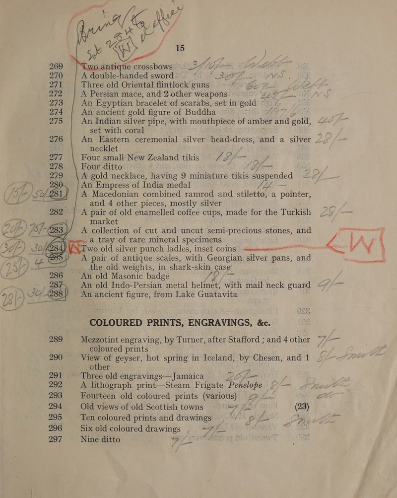  269 . antique crossbows ~ ASP LO Pa &lt;1C8 270 A double-handed sword - (SF pit 271 Three old Oriental flintlock guns — Sor F 272 A Persian mace, and 2 other weapons =) £5 273 | An Egyptian bracelet of scarabs, set in gold ~ 274 An ancient gold figure of Buddha ~~ ’ Zo An indian silver pipe, with mouthpiece of amber ae salt, set with coral      276 An Eastern ceremonial silver head- dress, and a silver . 3. necklet 2/7 Four small New Zealand pakis 1 &amp; Sf fm a7 278 Four ditto’ if 279 A gold necklace, having 9 miniature tikis duspended 28 An Empress of India medal JL 81 A Macedonian combined ramrod and stiletto, a pointer, and 4 other pieces, mostly silver A pair of old enamelled coffee cups, made for the Turkish market A collection of cut and uncut semi-precious stones, and a tray of rare mineral specimens sities Wat alee  286 An old Masonic badge SO COLOURED PRINTS, ENGRAVINGS, &amp;c. 289 Mezzotint engraving, by Turner, after Stafford ; and 4 other coloured prints 290 View of geyser, hot spring in Iceland, by Chesen, and 1 other 291 Three old engravings— Jamaica RO forks y 292, A lithograph print—Steam Frigate ‘Penelope Li 293 Fourteen old coloured prints (various) &lt;&gt; ht og 294 Old views of old Scottish towns 99 7 25) (23) 295 Ten coloured prints and drawings |. 9 yt 7 296 Six old coloured drawings . +7 BG.) blo Tovewsi