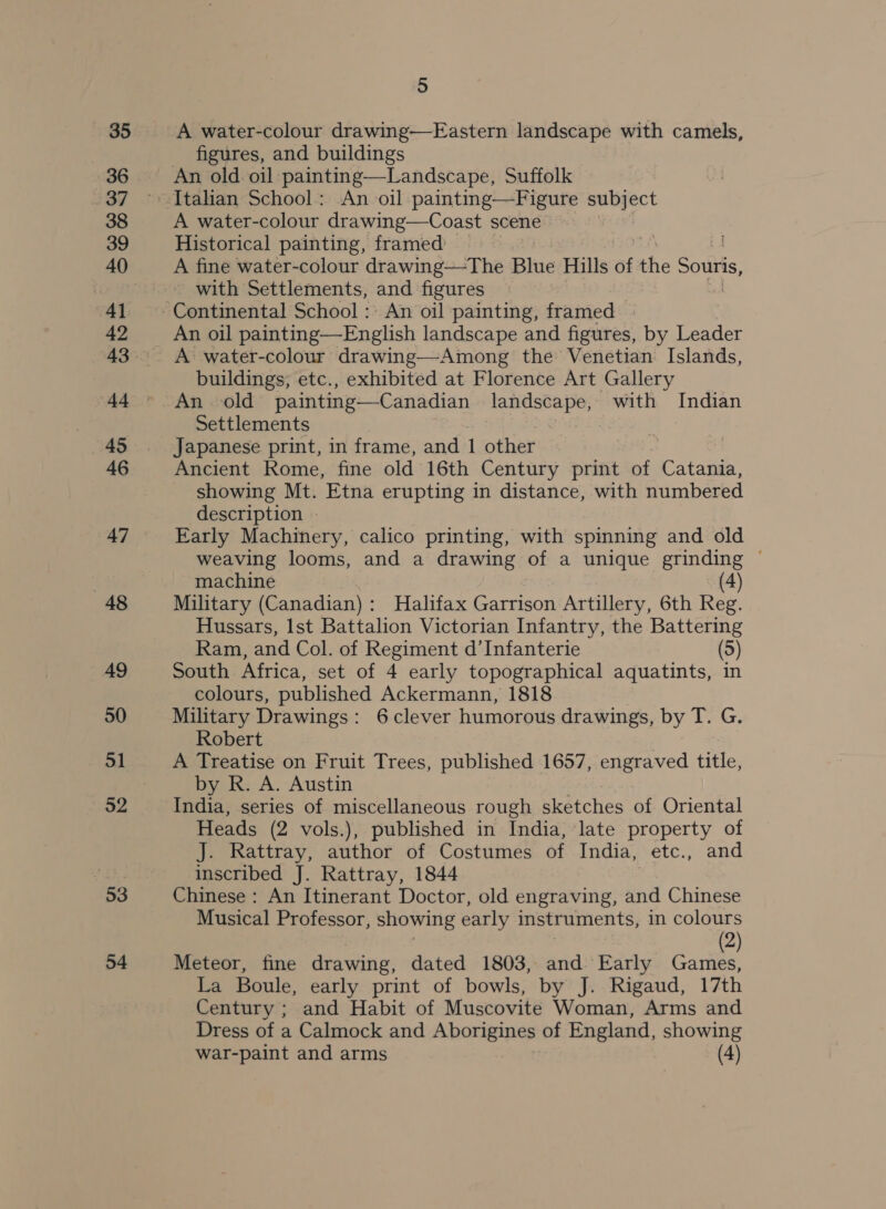 35 36 37 38 39 40 41 42 4-t 45 46 47 48 49 50 51 53 54 5 A water-colour drawing—Eastern landscape with camels, figures, and buildings An old oil painting—Landscape, Suffolk Italian School: An oil painting—Figure subject A water-colour drawing—Coast scene Historical painting, framed : A fine water-colour drawing—The Blue Hills of the Souris, with Settlements, and figures An oil painting—English landscape and figures, by Leader A water-colour drawing—Among the Venetian Islands, buildings, etc., exhibited at Florence Art Gallery Settlements Japanese print, in frame, and 1 other Ancient Rome, fine old 16th Century print of Catania, showing Mt. Etna erupting in distance, with numbered description - Early Machinery, calico printing, with spinning and old weaving looms, and a drawing of a unique grinding ~ machine (4) Military (Canadian): MHalifax Garrison Artillery, 6th Reg. Hussars, lst Battalion Victorian Infantry, the Battering Ram, and Col. of Regiment d’Infanterie South Africa, set of 4 early topographical aquatints, in colours, published Ackermann, 1818 Military Drawings: 6clever humorous drawings, by T. G. Robert A Treatise on Fruit Trees, published 1657, engraved title, by R. A. Austin India, series of miscellaneous rough sketches of Oriental Heads (2 vols.), published in India, late property of J. Rattray, author of Costumes of India, etc., and inscribed J. Rattray, 1844 Chinese: An Itinerant Doctor, old engraving, and Chinese Musical Professor, showing early instruments, in colours ; 7 (2) Meteor, fine drawing, dated 1803, and Early Games, La Boule, early print of bowls, by J. Rigaud, 17th Century ; and Habit of Muscovite Woman, Arms and Dress of a Calmock and Aborigines of England, showing War-paint and arms (4)