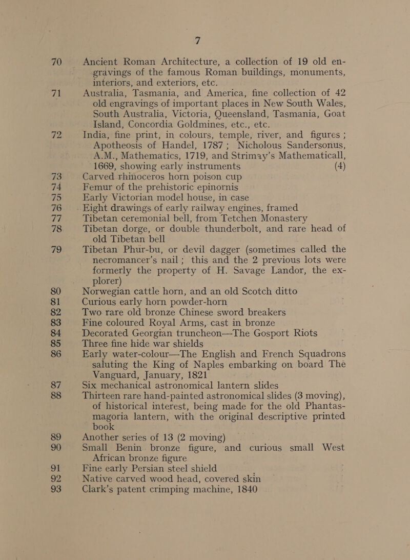 70 71 72 73 74 75 76 77 78 79 80 81 82 83 84 85 87 88 89 90 ot 92 93 7 Ancient Roman Architecture, a collection of 19 old en- gravings of the famous Roman buildings, monuments, interiors, and exteriors, etc. Australia, Tasmania, and America, fine collection of 42 old engravings of important places i in New South Wales, South Australia, Victoria, Queensland, Tasmania, Goat Island, Concordia Goldmines, etc., etc. India, fine print, in colours, temple, river, and figures ; Apotheosis of Handel, 1787; Nicholous Sandersonus, A.M., Mathematics, 1719, and Strimay’s Mathematicall, 1669, showing early instruments (4) Carved rhinoceros horn poison cup Femur of the prehistoric epinornis Early Victorian model house, in case Tibetan ceremonial bell, from Tetchen Monastery Tibetan dorge, or double thunderbolt, and rare head of old Tibetan bell Tibetan Phur-bu, or devil dagger (sometimes called the necromancer’s nail; this and the 2 previous lots were formerly the property of H. Savage Landor, the ex- plorer) Norwegian cattle horn, and an old Scotch ditto Curious early horn powder-horn Two rare old bronze Chinese sword breakers Fine coloured Royal Arms, cast in bronze Decorated Georgian truncheon—The Gosport Riots Three fine hide war shields Early water-colour—The English and French Squadrons saluting the King of Naples embarking on board The Vanguard, January, 1821 Six mechanical astronomical lantern slides Thirteen rare hand-painted astronomical slides (3 moving), of historical interest, being made for the old Phantas- magoria lantern, with the original descriptive printed book Another series of 13 (2 moving) Small Benin bronze figure, and curious small West African bronze figure Fine early Persian steel shield Native carved wood head, covered skin Clark’s patent crimping machine, 1840