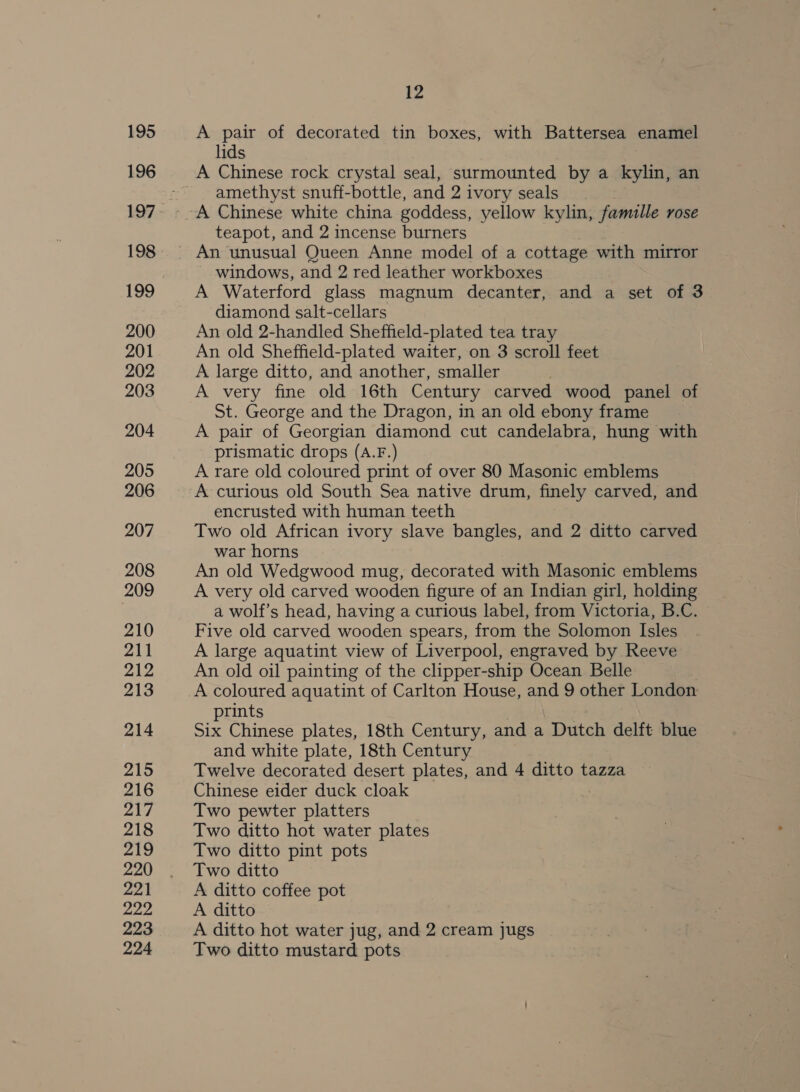 195 196 198 199 200 201 202 203 204 205 206 207 208 209 210 211 212 213 214 215 216 217 218 219 220 221 222 223 224 12 A pair of decorated tin boxes, with Battersea enamel lids A Chinese rock crystal seal, surmounted by a kylin, an amethyst snuff-bottle, and 2 i ivory seals teapot, and 2 incense burners windows, and 2 red leather workboxes A Waterford glass magnum decanter, and a set of 3 diamond salt-cellars An old 2-handled Sheffield-plated tea tray An old Sheffield-plated waiter, on 3 scroll feet A large ditto, and another, smaller A very fine old 16th Century carved wood panel of St. George and the Dragon, in an old ebony frame A pair of Georgian diamond cut candelabra, hung with prismatic drops (A.F.) A rare old coloured print of over 80 Masonic emblems A curious old South Sea native drum, finely carved, and encrusted with human teeth Two old African ivory slave bangles, and 2 ditto carved war horns An old Wedgwood mug, decorated with Masonic emblems A very old carved wooden figure of an Indian girl, holding a wolf’s head, having a curious label, from Victoria, B.C. Five old carved wooden spears, from the Solomon Isles A large aquatint view of Liverpool, engraved by Reeve An old oil painting of the clipper-ship Ocean Belle A coloured aquatint of Carlton House, and 9 other London prints Six Chinese plates, 18th Century, and a Dutch delft blue and white plate, 18th Century Twelve decorated desert plates, and 4 ditto tazza Chinese eider duck cloak | Two pewter platters Two ditto hot water plates Two ditto pint pots Two ditto A ditto coffee pot A ditto A ditto hot water jug, and 2 cream jugs Two ditto mustard pots