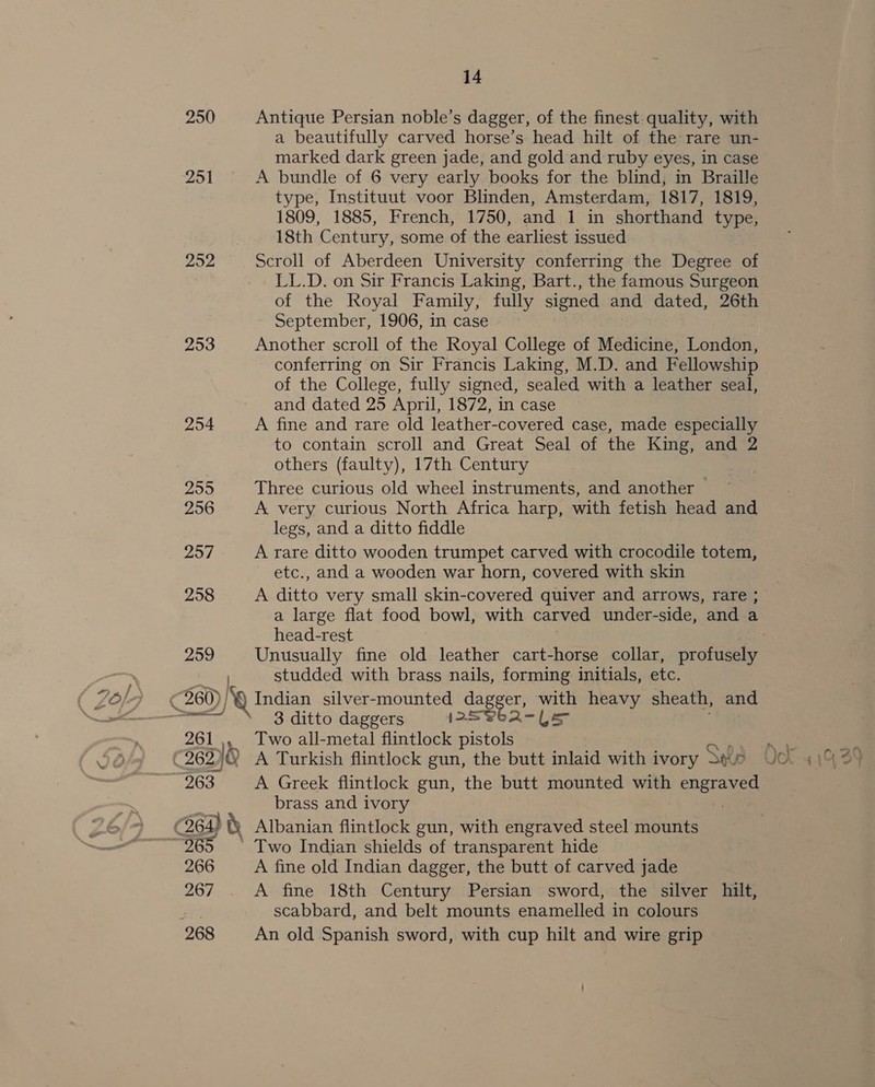t of . | a 250 Antique Persian noble’s dagger, of the finest: quality, with a beautifully carved horse’s head hilt of the rare un- marked dark green jade, and gold and ruby eyes, in case 251 © A bundle of 6 very early books for the blind, in Braille type, Instituut voor Blinden, Amsterdam, 1817, 1819, 1809, 1885, French, 1750, and 1 in shorthand type, 18th Century, some of the earliest issued 252 Scroll of Aberdeen University conferring the Degree of LL.D. on Sir Francis Laking, Bart., the famous Surgeon of the Royal Family, fully signed and dated, 26th September, 1906, in case 253 Another scroll of the Royal College of Medicine, London, conferring on Sir Francis Laking, M.D. and Fellowship of the College, fully signed, sealed with a leather seal, and dated 25 April, 1872, in case 254 A fine and rare old leather-covered case, made especially to contain scroll and Great Seal of the King, and 2 others (faulty), 17th Century | ae Three curious old wheel instruments, and another 256 A very curious North Africa harp, with fetish head and legs, and a ditto fiddle 257 A rare ditto wooden trumpet carved with crocodile totem, etc., and a wooden war horn, covered with skin 258 A ditto very small skin-covered quiver and arrows, rare ; a large flat food bowl, with carved under-side, and a head-rest 259 Unusually fine old leather cart-horse collar, profusely ; studded with brass nails, forming initials, etc. C260) 260) )'Q Indian silver-mounted dagger er es heavy sheath, and ee 3 ditto daggers I2&gt;SVE2R 261 a Two all-metal flintlock pistols ail 262) (© A Turkish flintlock gun, the butt inlaid with ivory Sls 263 A Greek flintlock gun, the butt mounted with see brass and ivory (264) o Albanian flintlock gun, with engraved steel mounts 965 Two Indian shields of transparent hide 266 A fine old Indian dagger, the butt of carved jade 267 A fine 18th Century Persian sword, the silver hilt, Pi scabbard, and belt mounts enamelled in colours 268 An old Spanish sword, with cup hilt and wire grip