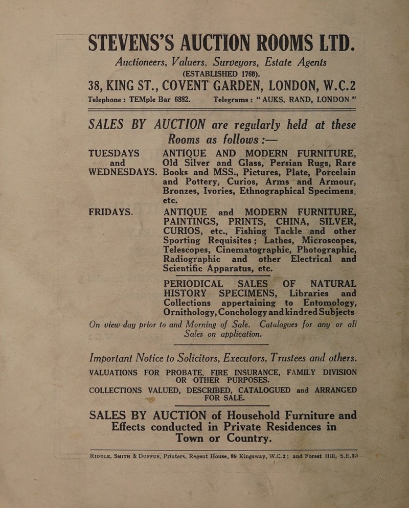 STEVENS’S AUCTION ROOMS LTD. Auctioneers, Anas. cumesors, Estate Agents 38, KING ST., COVENT GARDEN, LONDON, W.C.2 Telephone: TEMple Bar 6882. Telegrams: “ AUKS, RAND, LONDON ” SALES BY AUCTION are regularly held at these Rooms as follows :— TUESDAYS ANTIQUE AND MODERN FURNITURE, and Old Silver and Glass, Persian Rugs, Rare WEDNESDAYS. Books and MSS., Pictures, Plate, Porcelain and Pottery, Gunde Arms and Armour, Bronzes, Ivories, Ethnographical Specimens, etc. FRIDAYS. ANTIQUE and MODERN FURNITURE, PAINTINGS, PRINTS, CHINA, SILVER, Sporting Requisites; Lathes, Microscopes, Telescopes, Cinematographic, Photographic, Radiographic and other Electrical oe Scientific Apparatus, etc. PERIODICAL SALES OF NATURAL HISTORY SPECIMENS, Libraries and Collections appertaining to Entomology, Ornithology, Conchology and kindred Subjects. On view day prior to and Morning of Sale. Catalogues for any or ali Sales on applieation: Important Notice to Solicitors, Executors, Trustees and others. VALUATIONS FOR PROBATE, FIRE INSURANCE, FAMILY DIVISION -- OR OTHER PURPOSES. COLLECTIONS VALUED, DESCRIBED, CATALOGUED and ARRANGED =e FOR SALE. SALES BY AUCTION of Household. Furniture and Effects conducted in Private Residences in Town or Country. :